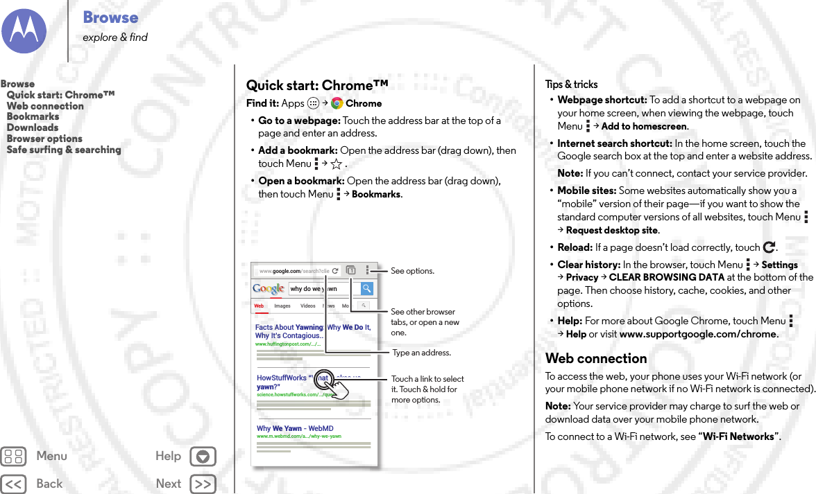 Back NextMenu HelpBrowseexplore &amp; findQuick start: Chrome™Find it: Apps  &gt;Chrome• Go to a webpage: Touch the address bar at the top of a page and enter an address.• Add a bookmark: Open the address bar (drag down), then touch Menu  &gt;  .• Open a bookmark: Open the address bar (drag down), then touch Menu  &gt;Bookmarks.www.google.com/search?clieWeb Imageswhy do we yawnVideos News MoreFacts About Yawning: Why We Do It,Why It’s Contagious... www.huffingtonpost.com/.../... HowStuffWorks “What makes usyawn?” science.howstuffworks.com/.../question5Why We Yawn - WebMDwww.m.webmd.com/a.../why-we-yawn Touch a link to select it. Touch &amp; hold for more options.See options.See other browser tabs, or open a new one.Type an address.Tips &amp;  tricks• Webpage shortcut: To add a shortcut to a webpage on your home screen, when viewing the webpage, touch Menu  &gt;Add to homescreen.• Internet search shortcut: In the home screen, touch the Google search box at the top and enter a website address.Note: If you can’t connect, contact your service provider.• Mobile sites: Some websites automatically show you a “mobile” version of their page—if you want to show the standard computer versions of all websites, touch Menu  &gt;Request desktop site.•Reload: If a page doesn’t load correctly, touch .• Clear history: In the browser, touch Menu  &gt;Settings &gt;Privacy &gt;CLEAR BROWSING DATA at the bottom of the page. Then choose history, cache, cookies, and other options.• Help: For more about Google Chrome, touch Menu  &gt;Help or visit www.supportgoogle.com/chrome.Web connectionTo access the web, your phone uses your Wi-Fi network (or your mobile phone network if no Wi-Fi network is connected).Note: Your service provider may charge to surf the web or download data over your mobile phone network.To connect to a Wi-Fi network, see “Wi-Fi Networks”.Browse   Quick start: Chrome™   Web connection   Bookmarks   Downloads   Browser options   Safe surfing &amp; searching