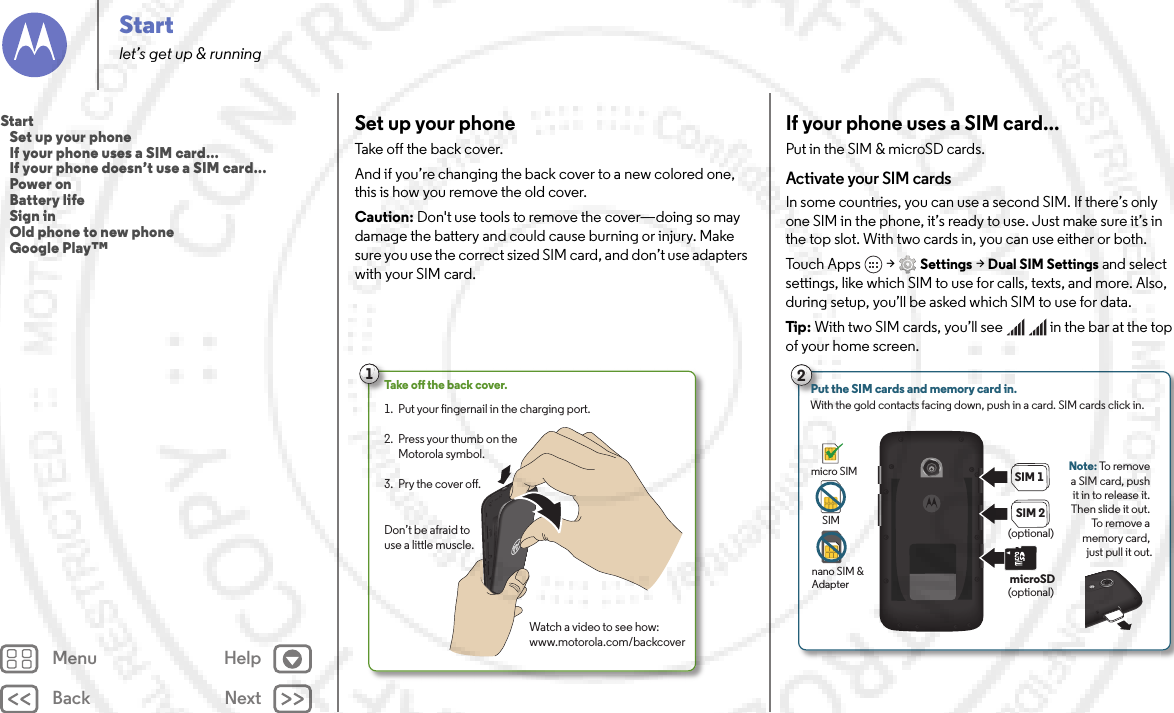 Back NextMenu HelpStartlet’s get up &amp; runningSet up your phoneTake off the back cover.And if you’re changing the back cover to a new colored one, this is how you remove the old cover.Caution: Don&apos;t use tools to remove the cover—doing so may damage the battery and could cause burning or injury. Make sure you use the correct sized SIM card, and don’t use adapters with your SIM card.1Take o the back cover.Watch a video to see how:www.motorola.com/backcoverPut your ngernail in the charging port.Press your thumb on the Motorola symbol.Pry the cover o.1. 2. 3. Don’t be afraid to use a little muscle.If your phone uses a SIM card...Put in the SIM &amp; microSD cards. Activate your SIM cardsIn some countries, you can use a second SIM. If there’s only one SIM in the phone, it’s ready to use. Just make sure it’s in the top slot. With two cards in, you can use either or both.Tou c h  A p p s  &gt;Settings &gt;Dual SIM Settings and select settings, like which SIM to use for calls, texts, and more. Also, during setup, you’ll be asked which SIM to use for data.Tip: With two SIM cards, you’ll see     in the bar at the top of your home screen.2Put the SIM cards and memory card in. With the gold contacts facing down, push in a card. SIM cards click in.SIM 1microSDSIM 2Note: To remove a SIM card, push it in to release it. Then slide it out. To remove a memory card, just pull it out.nano SIM &amp; Adaptermicro SIMSIM(optional)(optional)Start   Set up your phone   If your phone uses a SIM card...   If your phone doesn’t use a SIM card...   Power on   Battery life   Sign in   Old phone to new phone   Google Play™