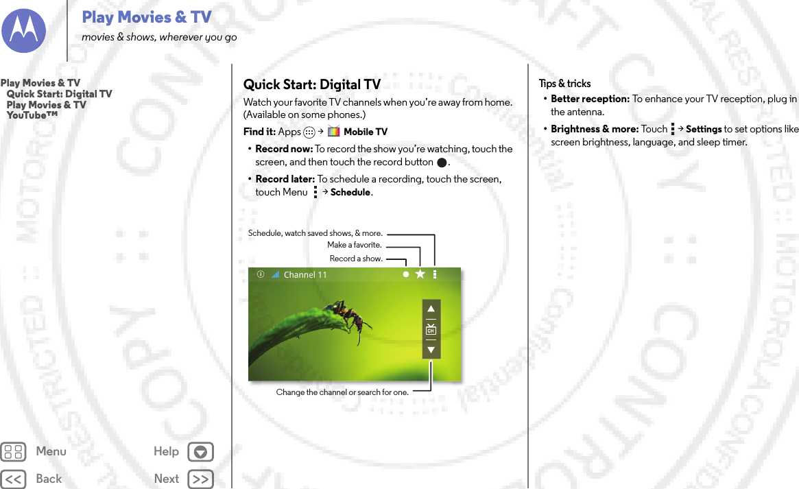 Back NextMenu HelpPlay Movies &amp; TVmovies &amp; shows, wherever you goQuick Start: Digital TVWatch your favorite TV channels when you’re away from home. (Available on some phones.)Find it: Apps &gt; Mobile TV•Record now: To record the show you’re watching, touch the screen, and then touch the record button  .•Record later: To schedule a recording, touch the screen, touch Menu  &gt; Schedule.Record a show.Make a favorite.Schedule, watch saved shows, &amp; more.Change the channel or search for one.Channel 11Tips &amp;  tricks• Better reception: To enhance your TV reception, plug in the antenna.• Brightness &amp; more: Touc h  &gt; Settings to set options like screen brightness, language, and sleep timer.Play Movies &amp; TV   Quick Start: Digital TV   Play Movies &amp; TV   YouTube™