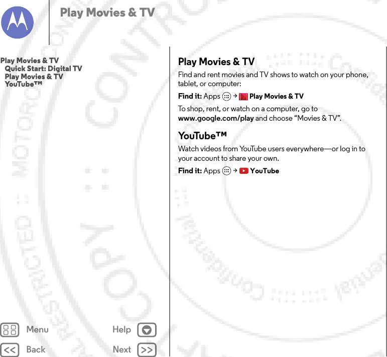 Back NextMenu HelpPlay Movies &amp; TVPlay Movies &amp; TVFind and rent movies and TV shows to watch on your phone, tablet, or computer:Find it: Apps  &gt;Play Movies &amp; TVTo shop, rent, or watch on a computer, go to www.google.com/play and choose “Movies &amp; TV”.Yo uTu b e ™Watch videos from YouTube users everywhere—or log in to your account to share your own.Find it: Apps  &gt;YouTubePlay Movies &amp; TV   Quick Start: Digital TV   Play Movies &amp; TV   YouTube™