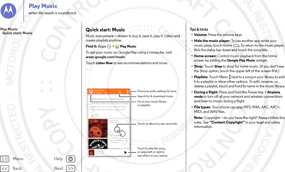 Back NextMenu HelpPlay Musicwhen life needs a soundtrackQuick start: MusicMusic everywhere—stream it, buy it, save it, play it. Listen and create playlists anytime.Find it: Apps  &gt;Play MusicTo get your music on Google Play using a computer, visit www.google.com/music.To u ch  Listen Now to see recommendations and more.Got itListen Now makes it easy to ﬁgure out whatto play next. The more you play, the betterListen Now gets at surfacing good stuff.Welcome to Listen NowListen NowXtra CrispyXtra CrispyRecently playedALL MUSICBordertown DevilsLost HighwayRecently playedll dXtra CrispyXtra CrispyTouch to play the song,or swipe left or right tosee others in your queue.Fine tune audio settings &amp; more.Touch an album to see more info.Search for &amp; download music.Go to your music libraryor playlists.Tips &amp;  tricks•Volume: Press the volume keys.• Hide the music player: To  u s e  a n o t h e r app w h il e  yo ur  music plays, touch Home . To return to the music player, flick the status bar down and touch the song title.•Home screen: Control music playback from the home screen by adding the Google Play Music widget.•Shop: To u c hShop to shop for more music. (If you don’t see the Shop option, touch the upper left of the screen first.)• Playlists: Touch Menu  next to a song in your library to add it to a playlist or show other options. To edit, rename, or delete a playlist, touch and hold its name in the music library.• During a flight: Press and hold the Power key &gt;Airplane mode to turn off all your network and wireless connections and listen to music during a flight.• File types: Your phone can play MP3, M4A, AAC, AAC+, MIDI, and WAV files.Note: Copyright—do you have the right? Always follow the rules. See “Content Copyright” in your legal and safety information.Play Music   Quick start: Music