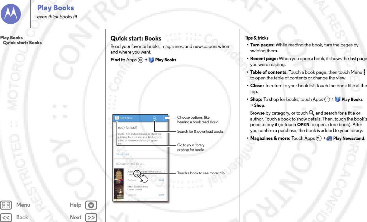 Back NextMenu HelpPlay Bookseven thick books fitQuick start: BooksRead your favorite books, magazines, and newspapers when and where you want.Find it: Apps  &gt;Play BooksRead NowShop booksShop for free and paid books, or check outMy Library for a few classics. Books you’rereading or have recently bought appearhere.Ready to read?Recommended for youAlice’s Adventures in Wonderla...Lewis CarrollTop book $0.00Great ExpectationsCharles DickensTop book $0.00Pride and Prej diceChoose options, likehearing a book read aloud.Touch a book to see more info.Go to your libraryor shop for books.Search for &amp; download books.Tips &amp;  tricks•Turn pages: While reading the book, turn the pages by swiping them.• Recent page: When you open a book, it shows the last page you were reading.• Table of contents: Touch a book page, then touch Menu  to open the table of contents or change the view.•Close: To return to your book list, touch the book title at the top. •Shop: To shop for books, touch Apps  &gt;Play Books &gt;Shop.Browse by category, or touch and search for a title or author. Touch a book to show details. Then, touch the book’s price to buy it (or touch OPEN to open a free book). After you confirm a purchase, the book is added to your library.• Magazines &amp; more: To u c h  A p p s  &gt;Play Newsstand.Play Books   Quick start: Books