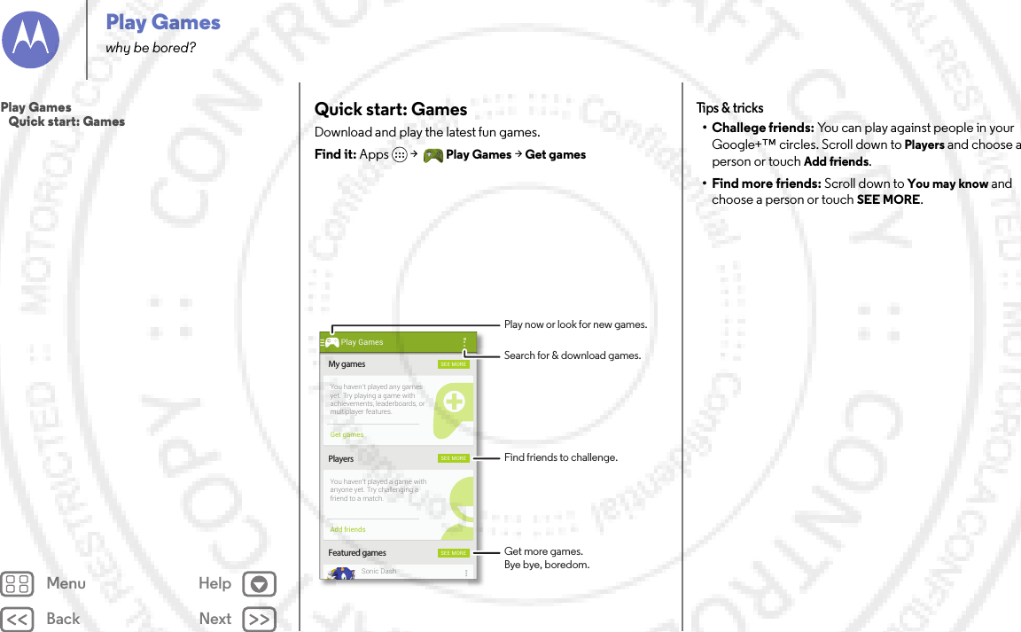 Back NextMenu HelpPlay Gameswhy be bored?Quick start: GamesDownload and play the latest fun games.Find it: Apps  &gt;Play Games &gt; Get gamesMy gamesFeatured gamesPlayersSEE MORESEE MORESEE MOREYou haven’t played any gamesyet. Try playing a game withachievements, leaderboards, ormultiplayer features.You haven’t played a game withanyone yet. Try challenging afriend to a match.Sonic DashGet gamesAdd friendsPlay GamesFind friends to challenge.Play now or look for new games.Search for &amp; download games.Get more games.Bye bye, boredom.Tips &amp;  tricks• Challege friends: You can play against people in your Google+™ circles. Scroll down to Players and choose a person or touch Add friends.• Find more friends: Scroll down to You may know and choose a person or touch SEE MORE.Play Games   Quick start: Games