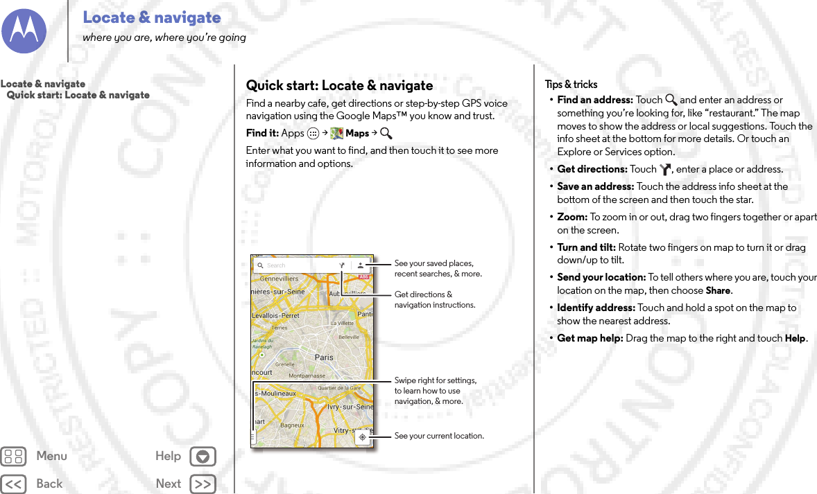 Back NextMenu HelpLocate &amp; navigatewhere you are, where you’re goingQuick start: Locate &amp; navigateFind a nearby cafe, get directions or step-by-step GPS voice navigation using the Google Maps™ you know and trust.Find it: Apps  &gt;Maps &gt; Enter what you want to find, and then touch it to see more information and options.Search See your saved places,recent searches, &amp; more.See your current location.Get directions &amp;navigation instructions.Swipe right for settings,to learn how to usenavigation, &amp; more.Tips &amp;  tricks• Find an address: Touch   and enter an address or something you’re looking for, like “restaurant.” The map moves to show the address or local suggestions. Touch the info sheet at the bottom for more details. Or touch an Explore or Services option.•Get directions: Touch  , enter a place or address.• Save an address: Touch the address info sheet at the bottom of the screen and then touch the star.•Zoom: To zoom in or out, drag two fingers together or apart on the screen.• Turn and tilt: Rotate two fingers on map to turn it or drag down/up to tilt.• Send your location: To tell others where you are, touch your location on the map, then choose Share.• Identify address: Touch and hold a spot on the map to show the nearest address.• Get map help: Drag the map to the right and touchHelp.Locate &amp; navigate   Quick start: Locate &amp; navigate