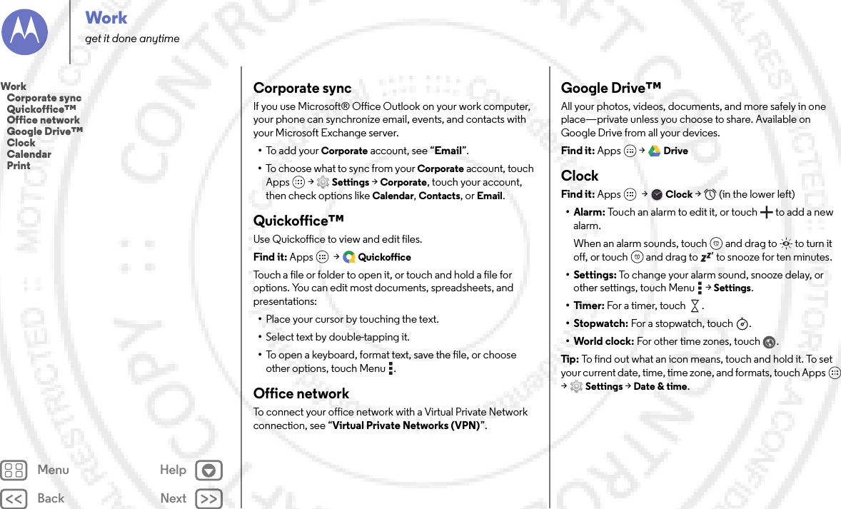 Back NextMenu HelpWorkget it done anytimeCorporate syncIf you use Microsoft® Office Outlook on your work computer, your phone can synchronize email, events, and contacts with your Microsoft Exchange server.•To  a d d  yo u r Corporate account, see “Email”.•To choose what to sync from your Corporate account, touch Apps  &gt;Settings &gt;Corporate, touch your account, then check options like Calendar, Contacts, or Email.Quickoffice™Use Quickoffice to view and edit files.Find it: Apps  &gt;QuickofficeTouch a file or folder to open it, or touch and hold a file for options. You can edit most documents, spreadsheets, and presentations:•Place your cursor by touching the text.•Select text by double-tapping it.•To open a keyboard, format text, save the file, or choose other options, touch Menu .Office networkTo connect your office network with a Virtual Private Network connection, see “Virtual Private Networks (VPN)”.Google Drive™All your photos, videos, documents, and more safely in one place—private unless you choose to share. Available on Google Drive from all your devices.Find it: Apps  &gt;DriveClockFind it: Apps  &gt;Clock &gt;   (in the lower left)•Alarm: Touch an alarm to edit it, or touch  to add a new alarm.When an alarm sounds, touch  and drag to  to turn it off, or touch  and drag to  to snooze for ten minutes.• Settings: To change your alarm sound, snooze delay, or other settings, touch Menu  &gt;Settings.•Timer: For a timer, touch .•Stopwatch: For a stopwatch, touch .• World clock: For other time zones, touch .Tip: To find out what an icon means, touch and hold it. To set your current date, time, time zone, and formats, touch Apps  &gt;Settings &gt; Date &amp; time.Work   Corporate sync   Quickoffice™   Office network   Google Drive™   Clock   Calendar   Print