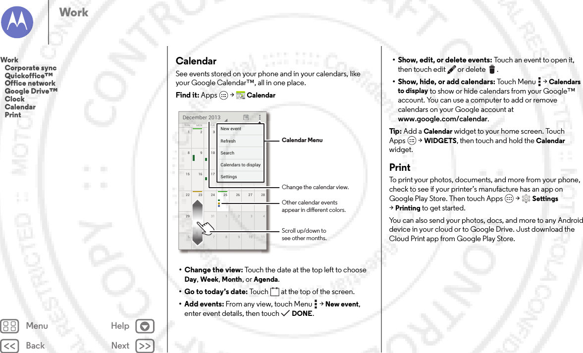 Back NextMenu HelpWorkCalendarSee events stored on your phone and in your calendars, like your Google Calendar™, all in one place.Find it: Apps  &gt;Calendar• Change the view: Touch the date at the top left to choose Day, Week, Month, or Agenda.• Go to today’s date: Touch  at the top of the screen.• Add events: From any view, touch Menu  &gt;New event, enter event details, then touch DONE.172345622 2823 24 25 26 2729 430 31 1 2 351177891015 2116 17 18 19 20814910111213SUN FRITHUWEDTUEMON SATDecember 2013 187777777345621111171819201444444440111213FRFRFRIIITHTHTHUUUWEWEWEDDDESASASATTTTTTNew eventSettingsCalendars to displaySearchRefresh Calendar MenuChange the calendar view.Other calendar eventsappear in dierent colors.Scroll up/down tosee other months.• Show, edit, or delete events: Touch an event to open it, then touch edit  or delete .• Show, hide, or add calendars: To u c h  M e n u  &gt;Calendars to display to show or hide calendars from your Google™ account. You can use a computer to add or remove calendars on your Google account at www.google.com/calendar.Tip: Add a Calendar widget to your home screen. Touch Apps  &gt;WIDGETS, then touch and hold the Calendar widget.PrintTo print your photos, documents, and more from your phone, check to see if your printer’s manufacture has an app on Google Play Store. Then touch Apps  &gt;Settings &gt;Printing to get started.You can also send your photos, docs, and more to any Android device in your cloud or to Google Drive. Just download the Cloud Print app from Google Play Store.Work   Corporate sync   Quickoffice™   Office network   Google Drive™   Clock   Calendar   Print