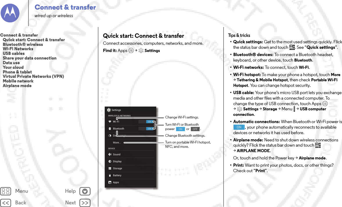 Back NextMenu HelpConnect &amp; transferwired up or wirelessQuick start: Connect &amp; transferConnect accessories, computers, networks, and more.Find it: Apps  &gt;SettingsONONSettingsWIRELESS &amp; NETWORKSDEVICEWi-FiMore...BluetoothData usageSoundAppsDisplayStorageBatteryChange Wi-Fi settings.Change Bluetooth settings.Turn Wi-Fi or Bluetoothpower                or               .                                     ON                                    OFFTurn on portable Wi-Fi hotspot, NFC, and more.Tips &amp;  tricks•Quick settings: Get to the most used settings quickly. Flick the status bar down and touch  . See “Quick settings”.• Bluetooth® devices: To connect a Bluetooth headset, keyboard, or other device, touch Bluetooth.•Wi-Fi networks: To connect, touch Wi-Fi.• Wi-Fi hotspot: To make your phone a hotspot, touch More &gt;Tethering &amp; Mobile Hotspot, then check Portable Wi-Fi Hotspot. You can change hotspot security.•USB cable: Your phone’s micro USB port lets you exchange media and other files with a connected computer. To change the type of USB connection, touch Apps  &gt;Settings &gt;Storage &gt;Menu  &gt;USB computer connection.• Automatic connections: When Bluetooth or Wi-Fi power is , your phone automatically reconnects to available devices or networks it has used before.• Airplane mode: Need to shut down wireless connections quickly? Flick the status bar down and touch   &gt;AIRPLANE MODE. Or, touch and hold the Power key &gt;Airplane mode.•Print: Want to print your photos, docs, or other things? Check out “Print”.ONConnect &amp; transfer   Quick start: Connect &amp; transfer   Bluetooth® wireless   Wi-Fi Networks   USB cables   Share your data connection   Data use   Your cloud   Phone &amp; tablet   Virtual Private Networks (VPN)   Mobile network   Airplane mode