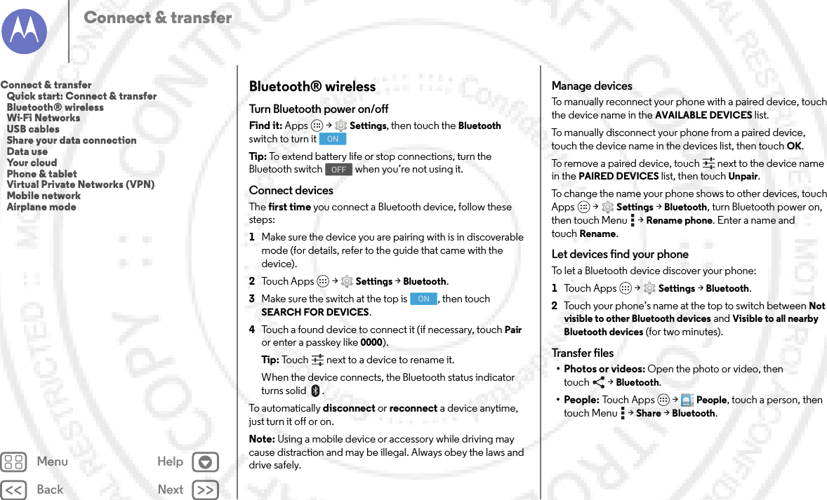 Back NextMenu HelpConnect &amp; transferBluetooth® wirelessTurn Bluetooth power on/offFind it: Apps  &gt;Settings, then touch the Bluetooth switch to turn itTip: To extend battery life or stop connections, turn the Bluetooth switch  when you’re not using it.Connect devicesThe first time you connect a Bluetooth device, follow these steps:  1Make sure the device you are pairing with is in discoverable mode (for details, refer to the guide that came with the device).2Touch Apps  &gt;Settings &gt;Bluetooth.3Make sure the switch at the top is  , then touch SEARCH FOR DEVICES.4Touch a found device to connect it (if necessary, touch Pair or enter a passkey like 0000).Tip: Touch next to a device to rename it.When the device connects, the Bluetooth status indicator turns solid .To automatically disconnect or reconnect a device anytime, just turn it off or on.Note: Using a mobile device or accessory while driving may cause distraction and may be illegal. Always obey the laws and drive safely.ONOFFONManage devicesTo manually reconnect your phone with a paired device, touch the device name in the AVAILABLE DEVICES list.To manually disconnect your phone from a paired device, touch the device name in the devices list, then touchOK.To remove a paired device, touch   next to the device name in the PAIRED DEVICES list, then touch Unpair.To change the name your phone shows to other devices, touch Apps  &gt;Settings &gt;Bluetooth, turn Bluetooth power on, then touch Menu  &gt;Rename phone. Enter a name and touchRename.Let devices find your phoneTo let a Bluetooth device discover your phone:  1Tou c h  A p p s  &gt;Settings &gt;Bluetooth.2Touch your phone’s name at the top to switch between Not visible to other Bluetooth devices and Visible to all nearby Bluetooth devices (for two minutes).Transfer files•Photos or videos: Open the photo or video, then touch &gt;Bluetooth.•People: To u c h App s  &gt;People, touch a person, then touch Menu  &gt;Share &gt;Bluetooth.Connect &amp; transfer   Quick start: Connect &amp; transfer   Bluetooth® wireless   Wi-Fi Networks   USB cables   Share your data connection   Data use   Your cloud   Phone &amp; tablet   Virtual Private Networks (VPN)   Mobile network   Airplane mode