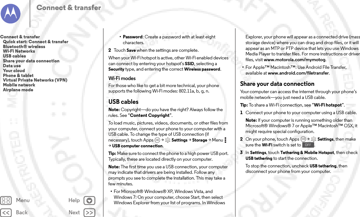 Back NextMenu HelpConnect &amp; transfer• Password: Create a password with at least eight characters.2To u c h  Save when the settings are complete.When your Wi-Fi hotspot is active, other Wi-Fi enabled devices can connect by entering your hotspot’s SSID, selecting a Security type, and entering the correct Wireless password.Wi-Fi modesFor those who like to get a bit more technical, your phone supports the following Wi-Fi modes: 802.11a, b, g, n.USB cablesNote: Copyright—do you have the right? Always follow the rules. See “Content Copyright”.To load music, pictures, videos, documents, or other files from your computer, connect your phone to your computer with a USB cable. To change the type of USB connection (if necessary), touch Apps  &gt;Settings &gt;Storage &gt;Menu  &gt;USB computer connection.Tip: Make sure to connect the phone to a high power USB port. Typically, these are located directly on your computer.Note: The first time you use a USB connection, your computer may indicate that drivers are being installed. Follow any prompts you see to complete the installation. This may take a few minutes.•For Microsoft® Windows® XP, Windows Vista, and Windows 7: On your computer, choose Start, then select Windows Explorer from your list of programs. In Windows Explorer, your phone will appear as a connected drive (mass storage device) where you can drag and drop files, or it will appear as an MTP or PTP device that lets you use Windows Media Player to transfer files. For more instructions or driver files, visit www.motorola.com/mymotog.•For Apple™ Macintosh™: Use Android File Transfer, available at www.android.com/filetransfer.Share your data connectionYour computer can access the internet through your phone’s mobile network—you just need a USB cable.Tip: To share a Wi-Fi connection, see “Wi-Fi hotspot”.  1Connect your phone to your computer using a USB cable.Note: If your computer is running something older than Microsoft® Windows® 7 or Apple™ Macintosh™ OSX, it might require special configuration.2On your phone, touch Apps  &gt;Settings, then make sure the Wi-Fi switch is set to .3In Settings, touch Tethering &amp; Mobile Hotspot, then check USB tethering to start the connection.To stop the connection, uncheck USB tethering, then disconnect your phone from your computer.OFFConnect &amp; transfer   Quick start: Connect &amp; transfer   Bluetooth® wireless   Wi-Fi Networks   USB cables   Share your data connection   Data use   Your cloud   Phone &amp; tablet   Virtual Private Networks (VPN)   Mobile network   Airplane mode