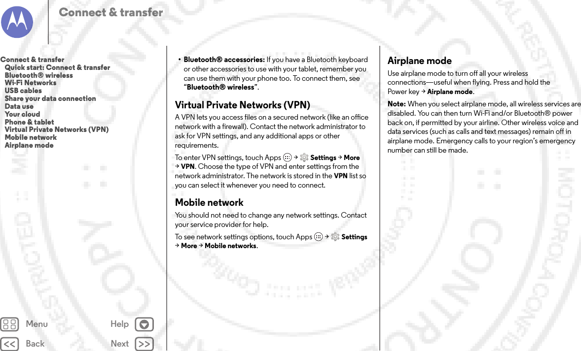 Back NextMenu HelpConnect &amp; transfer• Bluetooth® accessories: If you have a Bluetooth keyboard or other accessories to use with your tablet, remember you can use them with your phone too. To connect them, see “Bluetooth® wireless”.Virtual Private Networks (VPN)A VPN lets you access files on a secured network (like an office network with a firewall). Contact the network administrator to ask for VPN settings, and any additional apps or other requirements.To enter VPN settings, touch Apps  &gt;Settings &gt;More &gt;VPN. Choose the type of VPN and enter settings from the network administrator. The network is stored in the VPN list so you can select it whenever you need to connect.Mobile networkYou should not need to change any network settings. Contact your service provider for help.To see network settings options, touch Apps  &gt;Settings &gt;More &gt;Mobile networks.Airplane modeUse airplane mode to turn off all your wireless connections—useful when flying. Press and hold the Power key &gt;Airplane mode.Note: When you select airplane mode, all wireless services are disabled. You can then turn Wi-Fi and/or Bluetooth® power back on, if permitted by your airline. Other wireless voice and data services (such as calls and text messages) remain off in airplane mode. Emergency calls to your region’s emergency number can still be made.Connect &amp; transfer   Quick start: Connect &amp; transfer   Bluetooth® wireless   Wi-Fi Networks   USB cables   Share your data connection   Data use   Your cloud   Phone &amp; tablet   Virtual Private Networks (VPN)   Mobile network   Airplane mode