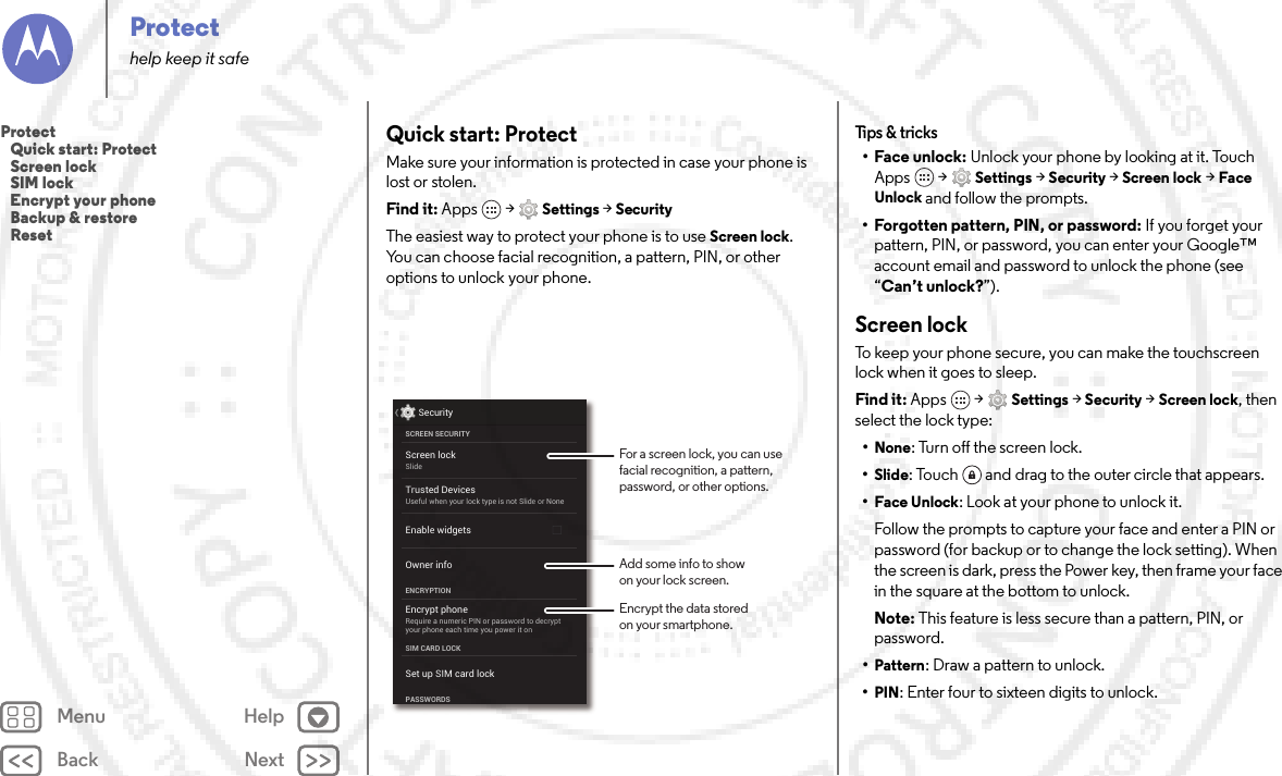 Back NextMenu HelpProtecthelp keep it safeQuick start: ProtectMake sure your information is protected in case your phone is lost or stolen.Find it: Apps  &gt;Settings &gt;SecurityThe easiest way to protect your phone is to use Screen lock. You can choose facial recognition, a pattern, PIN, or other options to unlock your phone.Screen lockSlideEncrypt phoneRequire a numeric PIN or password to decryptyour phone each time you power it onSCREEN SECURITYENCRYPTIONOwner infoSIM CARD LOCKSet up SIM card lockPASSWORDSEnable widgetsSecurityTrusted DevicesUseful when your lock type is not Slide or NoneFor a screen lock, you can use facial recognition, a pattern, password, or other options.Add some info to showon your lock screen.Encrypt the data storedon your smartphone.Tips &amp;  tricks•Face unlock: Unlock your phone by looking at it. Touch Apps  &gt;Settings &gt;Security &gt;Screen lock &gt;Face Unlock and follow the prompts.• Forgotten pattern, PIN, or password: If you forget your pattern, PIN, or password, you can enter your Google™ account email and password to unlock the phone (see “Can’t unlock?”).Screen lockTo keep your phone secure, you can make the touchscreen lock when it goes to sleep.Find it: Apps  &gt;Settings &gt;Security &gt;Screen lock, then select the lock type:•None: Turn off the screen lock.•Slide: Touch  and drag to the outer circle that appears.•Face Unlock: Look at your phone to unlock it.Follow the prompts to capture your face and enter a PIN or password (for backup or to change the lock setting). When the screen is dark, press the Power key, then frame your face in the square at the bottom to unlock.Note: This feature is less secure than a pattern, PIN, or password.•Pattern: Draw a pattern to unlock.•PIN: Enter four to sixteen digits to unlock.Protect   Quick start: Protect   Screen lock   SIM lock   Encrypt your phone   Backup &amp; restore   Reset