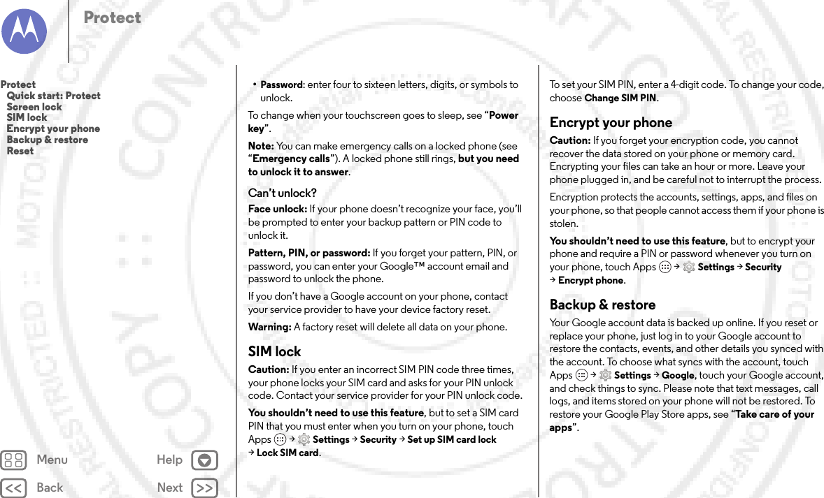 Back NextMenu HelpProtect•Password: enter four to sixteen letters, digits, or symbols to unlock.To change when your touchscreen goes to sleep, see “Power key”.Note: You can make emergency calls on a locked phone (see “Emergency calls”). A locked phone still rings, but you need to unlock it to answer.Can’t unlock?Face unlock: If your phone doesn’t recognize your face, you’ll be prompted to enter your backup pattern or PIN code to unlock it.Pattern, PIN, or password: If you forget your pattern, PIN, or password, you can enter your Google™ account email and password to unlock the phone.If you don’t have a Google account on your phone, contact your service provider to have your device factory reset.Warning: A factory reset will delete all data on your phone.SIM lockCaution: If you enter an incorrect SIM PIN code three times, your phone locks your SIM card and asks for your PIN unlock code. Contact your service provider for your PIN unlock code.You shouldn’t need to use this feature, but to set a SIM card PIN that you must enter when you turn on your phone, touch Apps  &gt;Settings &gt;Security &gt;Set up SIM card lock &gt;Lock SIM card.To set your SIM PIN, enter a 4-digit code. To change your code, choose Change SIM PIN.Encrypt your phoneCaution: If you forget your encryption code, you cannot recover the data stored on your phone or memory card. Encrypting your files can take an hour or more. Leave your phone plugged in, and be careful not to interrupt the process.Encryption protects the accounts, settings, apps, and files on your phone, so that people cannot access them if your phone is stolen.You shouldn’t need to use this feature, but to encrypt your phone and require a PIN or password whenever you turn on your phone, touch Apps  &gt;Settings &gt;Security &gt;Encrypt phone.Backup &amp; restoreYour Google account data is backed up online. If you reset or replace your phone, just log in to your Google account to restore the contacts, events, and other details you synced with the account. To choose what syncs with the account, touch Apps  &gt;Settings &gt;Google, touch your Google account, and check things to sync. Please note that text messages, call logs, and items stored on your phone will not be restored. To restore your Google Play Store apps, see “Take  c a r e  o f your apps”.Protect   Quick start: Protect   Screen lock   SIM lock   Encrypt your phone   Backup &amp; restore   Reset