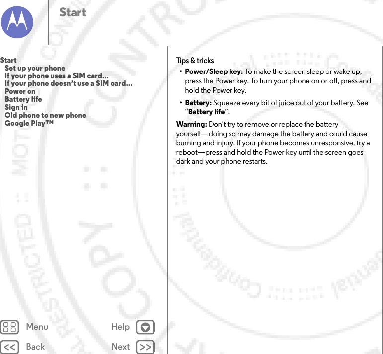 Back NextMenu HelpStartTips &amp; tricks•Power/Sleep key: To make the screen sleep or wake up, press the Power key. To turn your phone on or off, press and hold the Power key.• Battery: Squeeze every bit of juice out of your battery. See “Battery life”.Warning: Don&apos;t try to remove or replace the battery yourself—doing so may damage the battery and could cause burning and injury. If your phone becomes unresponsive, try a reboot—press and hold the Power key until the screen goes dark and your phone restarts.Start   Set up your phone   If your phone uses a SIM card...   If your phone doesn’t use a SIM card...   Power on   Battery life   Sign in   Old phone to new phone   Google Play™