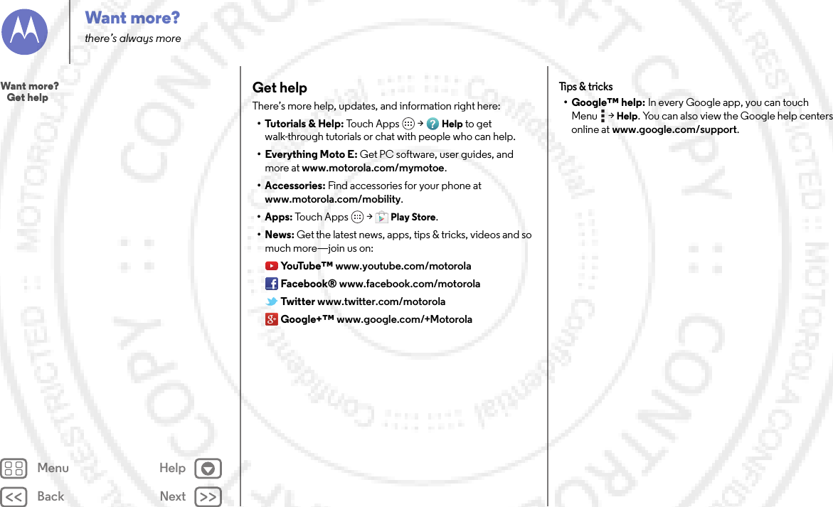 Back NextMenu HelpWant more?there’s always moreGet helpThere’s more help, updates, and information right here:• Tutorials &amp; Help: To u c h  App s  &gt;Help to get walk-through tutorials or chat with people who can help.• Everything Moto E: Get PC software, user guides, and more at www.motorola.com/mymotoe.• Accessories: Find accessories for your phone at www.motorola.com/mobility.• Apps: To uc h  A pps  &gt;Play Store.•News: Get the latest news, apps, tips &amp; tricks, videos and so much more—join us on:Yo uTu b e ™ www.youtube.com/motorolaFacebook® www.facebook.com/motorolaTwitter www.twitter.com/motorolaGoogle+™ www.google.com/+MotorolaTips &amp;  tricks• Google™ help: In every Google app, you can touch Menu  &gt;Help. You can also view the Google help centers online at www.google.com/support.Want more?   Get help