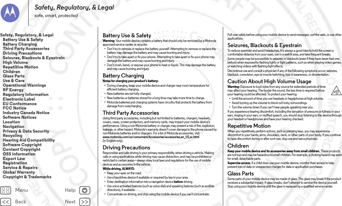 Back NextMenu HelpSafety, Regulatory, &amp; Legalsafe, smart, protectedBattery Use &amp; SafetyBat tery  Use &amp; S afet yWarni ng: Your mobile device contains a battery that should only be removed by a Motorola approved service center or recycler.•Don’t try to remove or replace the battery yourself. Attempting to remove or replace the battery may damage the battery and may cause burning and injury.•Don’t try to take apart or fix your phone. Attempting to take apart or fix your phone may damage the battery and may cause burning and injury.•Don’t crush, bend, or expose your phone to heat or liquid. This may damage the battery and may cause burning and injury.Battery ChargingBattery ChargingNotes for charging your product’s battery: •During charging, keep your mobile device and charger near room temperature for efficient battery charging.•New batteries are not fully charged.•New batteries or batteries stored for a long time may take more time to charge.•Motorola batteries and charging systems have circuitry that protects the battery from damage from overcharging.Third Party AccessoriesThird Party  Accessor iesUsing third party accessories, including but not limited to batteries, chargers, headsets, covers, cases, screen protectors, and memory cards, may impact your mobile device’s performance. Using a non-Motorola battery or charger may present a risk of fire, explosion, leakage, or other hazard. Motorola’s warranty doesn’t cover damage to the phone caused by non-Motorola batteries and/or chargers. For a list of Motorola accessories, visit www.motorola.com/us/consumers/Accessories/accessories,en_US,sc.html (in English only).Driving PrecautionsDriving  PrecautionsResponsible and safe driving is your primary responsibility when driving a vehicle. Making calls or using applications while driving may cause distraction, and may be prohibited or restricted in certain areas—always obey local laws and regulations for the use of mobile devices and accessories in the vehicle.While driving, ALWAYS: •Keep your eyes on the road.•Use a handsfree device if available or required by law in your area.•Enter destination information into a navigation device before driving.•Use voice activated features (such as voice dial) and speaking features (such as audible directions), if available.•Concentrate on driving, and stop using the mobile device if you can’t concentrate.Pull over safely before using your mobile device to send messages, surf the web, or use other applications.Seizures, Blackouts &amp; EyestrainSeizures, Blackouts &amp; EyestrainTo reduce eyestrain and avoid headaches, it is always a good idea to hold the screen a comfortable distance from your eyes, use in a well-lit area, and take frequent breaks.Some people may be susceptible to seizures or blackouts (even if they have never had one before) when exposed to flashing lights or light patterns, such as when playing video games, or watching videos with flashing-light effects.Discontinue use and consult a physician if any of the following symptoms occur: seizures, blackout, convulsion, eye or muscle twitching, loss of awareness, or disorientation.Caution About High Volume UsageHigh VolumeWarning: Exposure to loud noise from any source for extended periods of time may affect your hearing. The louder the sound, the less time is required before your hearing could be affected. To protect your hearing:•Limit the amount of time you use headsets or headphones at high volume.•Avoid turning up the volume to block out noisy surroundings.•Turn the volume down if you can’t hear people speaking near you.If you experience hearing discomfort, including the sensation of pressure or fullness in your ears, ringing in your ears, or muffled speech, you should stop listening to the device through your headset or headphones and have your hearing checked.Repetitive MotionRepe titi ve Mot ionWhen you repetitively perform actions, such as pressing keys, you may experience discomfort in your hands, arms, shoulders, neck, or other parts of your body. If you continue to have discomfort during or after such use, stop use and see a physician.ChildrenChildr enKeep your mobile device and its accessories away from small children. These products are not toys and may be hazardous to small children. For example, a choking hazard may exist for small, detachable parts.Supervise access. If a child does use your mobile device, monitor their access to help prevent loss of data or unexpected charges for data or application purchases.Glass PartsGlass PartsSome parts of your mobile device may be made of glass. This glass may break if the product receives a substantial impact. If glass breaks, don’t attempt to service the device yourself. Stop using your mobile device until the glass is replaced by a qualified service center.Safety, Regulatory, &amp; Legal   Battery Use &amp; Safety   Battery Charging   Third Party Accessories   Driving Precautions   Seizures, Blackouts &amp; Eyestrain   High Volume   Repetitive Motion   Children   Glass Parts   Use &amp; Care   Operational Warnings   RF Energy   Regulatory Information   Electronic Label   EU Conformance   FCC Notice   Industry Canada Notice   Software Notices   Location   Navigation   Privacy &amp; Data Security   Recycling   Hearing Aid Compatibility   Software Copyright   Content Copyright   OSS Information   Export Law   Registration   Service &amp; Repairs   Global Warranty   Copyright &amp; Trademarks