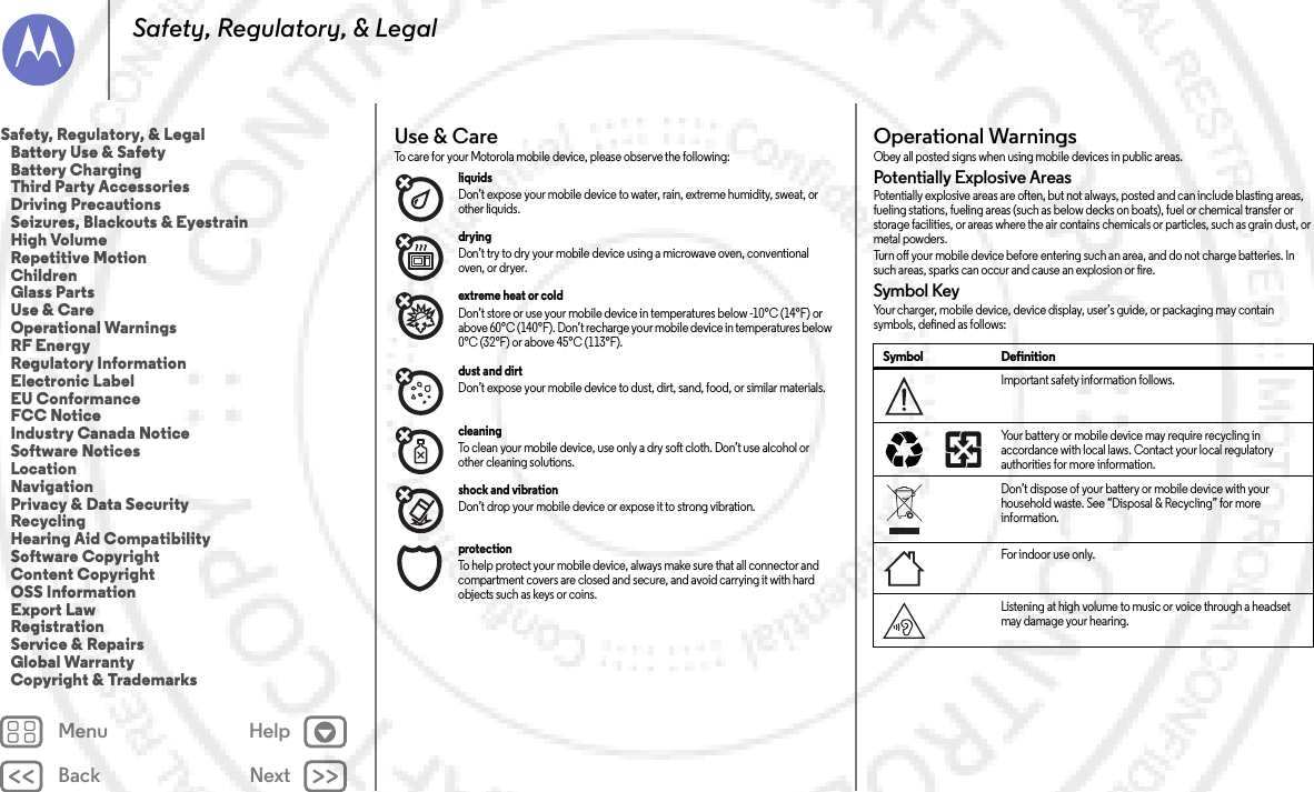 Back NextMenu HelpSafety, Regulatory, &amp; LegalUse &amp; CareUse &amp; C areTo care for your Motorola mobile device, please observe the following:liquids Don’t expose your mobile device to water, rain, extreme humidity, sweat, or other liquids.drying Don’t try to dry your mobile device using a microwave oven, conventional oven, or dryer.extreme heat or cold Don’t store or use your mobile device in temperatures below -10°C (14°F) or above 60°C (140°F). Don’t recharge your mobile device in temperatures below 0°C (32°F) or above 45°C (113°F).dust and dirt Don’t expose your mobile device to dust, dirt, sand, food, or similar materials.cleaning To clean your mobile device, use only a dry soft cloth. Don’t use alcohol or other cleaning solutions.shock and vibration Don’t drop your mobile device or expose it to strong vibration.protection To help protect your mobile device, always make sure that all connector and compartment covers are closed and secure, and avoid carrying it with hard objects such as keys or coins.Operational WarningsOpe rat io nal Wa rn ing sObey all posted signs when using mobile devices in public areas.Potentially Explosive AreasPotentially explosive areas are often, but not always, posted and can include blasting areas, fueling stations, fueling areas (such as below decks on boats), fuel or chemical transfer or storage facilities, or areas where the air contains chemicals or particles, such as grain dust, or metal powders.Turn off your mobile device before entering such an area, and do not charge batteries. In such areas, sparks can occur and cause an explosion or fire.Symbol KeyYour charger, mobile device, device display, user’s guide, or packaging may contain symbols, defined as follows:Symbol DefinitionImportant safety information follows.Your battery or mobile device may require recycling in accordance with local laws. Contact your local regulatory authorities for more information.Don’t dispose of your battery or mobile device with your household waste. See “Disposal &amp; Recycling” for more information.For indoor use only.Listening at high volume to music or voice through a headset may damage your hearing.032374o032375oSafety, Regulatory, &amp; Legal   Battery Use &amp; Safety   Battery Charging   Third Party Accessories   Driving Precautions   Seizures, Blackouts &amp; Eyestrain   High Volume   Repetitive Motion   Children   Glass Parts   Use &amp; Care   Operational Warnings   RF Energy   Regulatory Information   Electronic Label   EU Conformance   FCC Notice   Industry Canada Notice   Software Notices   Location   Navigation   Privacy &amp; Data Security   Recycling   Hearing Aid Compatibility   Software Copyright   Content Copyright   OSS Information   Export Law   Registration   Service &amp; Repairs   Global Warranty   Copyright &amp; Trademarks