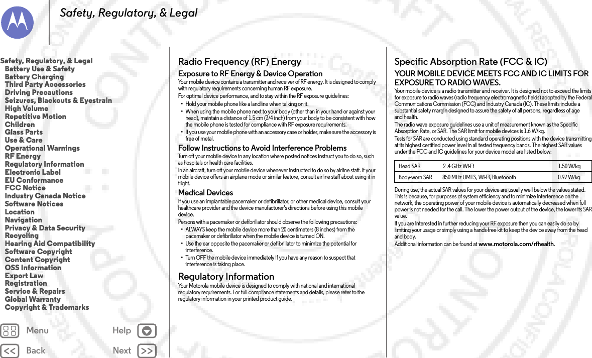 Back NextMenu HelpSafety, Regulatory, &amp; LegalRadio Frequency (RF) EnergyRF EnergyExposure to RF Energy &amp; Device OperationYour mobile device contains a transmitter and receiver of RF energy. It is designed to comply with regulatory requirements concerning human RF exposure.For optimal device performance, and to stay within the RF exposure guidelines:•Hold your mobile phone like a landline when talking on it.•When using the mobile phone next to your body (other than in your hand or against your head), maintain a distance of 1.5 cm (3/4 inch) from your body to be consistent with how the mobile phone is tested for compliance with RF exposure requirements.•If you use your mobile phone with an accessory case or holder, make sure the accessory is free of metal.Follow Instructions to Avoid Interference ProblemsTurn off your mobile device in any location where posted notices instruct you to do so, such as hospitals or health care facilities.In an aircraft, turn off your mobile device whenever instructed to do so by airline staff. If your mobile device offers an airplane mode or similar feature, consult airline staff about using it in flight.Medical DevicesIf you use an implantable pacemaker or defibrillator, or other medical device, consult your healthcare provider and the device manufacturer’s directions before using this mobile device.Persons with a pacemaker or defibrillator should observe the following precautions:•ALWAYS keep the mobile device more than 20 centimeters (8 inches) from the pacemaker or defibrillator when the mobile device is turned ON.•Use the ear opposite the pacemaker or defibrillator to minimize the potential for interference.•Turn OFF the mobile device immediately if you have any reason to suspect that interference is taking place.Regulatory InformationRegulatory  InformationYour Motorola mobile device is designed to comply with national and international regulatory requirements. For full compliance statements and details, please refer to the regulatory information in your printed product guide.Specific Absorption Rate (FCC &amp; IC)SAR (FCC  &amp; IC)YOUR MOBILE DEVICE MEETS FCC AND IC LIMITS FOR EXPOSURE TO RADIO WAVES.Your mobile device is a radio transmitter and receiver. It is designed not to exceed the limits for exposure to radio waves (radio frequency electromagnetic fields) adopted by the Federal Communications Commission (FCC) and Industry Canada (IC). These limits include a substantial safety margin designed to assure the safety of all persons, regardless of age and health.The radio wave exposure guidelines use a unit of measurement known as the Specific Absorption Rate, or SAR. The SAR limit for mobile devices is 1.6 W/kg.Tests for SAR are conducted using standard operating positions with the device transmitting at its highest certified power level in all tested frequency bands. The highest SAR values under the FCC and IC guidelines for your device model are listed below:During use, the actual SAR values for your device are usually well below the values stated. This is because, for purposes of system efficiency and to minimize interference on the network, the operating power of your mobile device is automatically decreased when full power is not needed for the call. The lower the power output of the device, the lower its SAR value.If you are interested in further reducing your RF exposure then you can easily do so by limiting your usage or simply using a hands-free kit to keep the device away from the head and body.Additional information can be found at www.motorola.com/rfhealth.Head SAR                      2 .4 GHz Wi-Fi                                                                                  1.50 W/kgBody-worn SAR          850 MHz UMTS, Wi-Fi, Bluetoooth                                         0.97 W/kgSafety, Regulatory, &amp; Legal   Battery Use &amp; Safety   Battery Charging   Third Party Accessories   Driving Precautions   Seizures, Blackouts &amp; Eyestrain   High Volume   Repetitive Motion   Children   Glass Parts   Use &amp; Care   Operational Warnings   RF Energy   Regulatory Information   Electronic Label   EU Conformance   FCC Notice   Industry Canada Notice   Software Notices   Location   Navigation   Privacy &amp; Data Security   Recycling   Hearing Aid Compatibility   Software Copyright   Content Copyright   OSS Information   Export Law   Registration   Service &amp; Repairs   Global Warranty   Copyright &amp; Trademarks