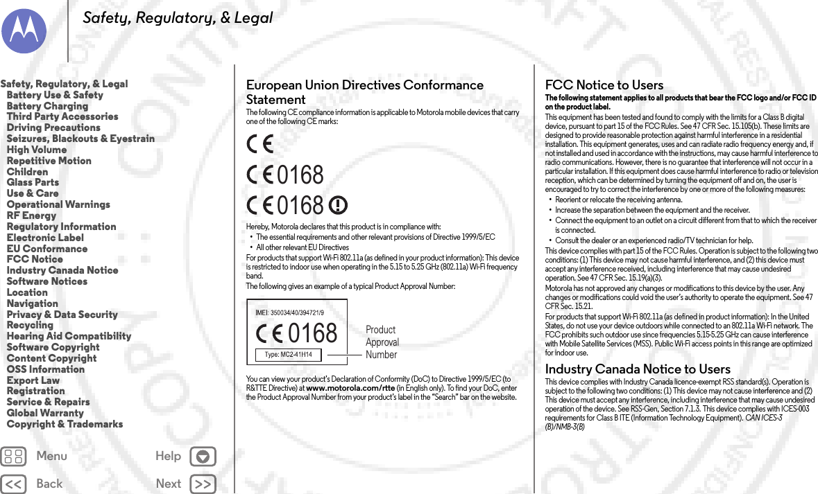 Back NextMenu HelpSafety, Regulatory, &amp; LegalEuropean Union Directives Conformance StatementEU ConformanceThe following CE compliance information is applicable to Motorola mobile devices that carry one of the following CE marks:Hereby, Motorola declares that this product is in compliance with:•The essential requirements and other relevant provisions of Directive 1999/5/EC•All other relevant EU DirectivesFor products that support Wi-Fi 802.11a (as defined in your product information): This device is restricted to indoor use when operating in the 5.15 to 5.25 GHz (802.11a) Wi-Fi frequency band.The following gives an example of a typical Product Approval Number:You can view your product’s Declaration of Conformity (DoC) to Directive 1999/5/EC (to R&amp;TTE Directive) at www.motorola.com/rtte (in English only). To find your DoC, enter the Product Approval Number from your product’s label in the “Search” bar on the website.016801680168 Product Approval NumberFCC Notice to UsersFCC Notic eThe following statement applies to all products that bear the FCC logo and/or FCC ID on the product label. This equipment has been tested and found to comply with the limits for a Class B digital device, pursuant to part 15 of the FCC Rules. See 47 CFR Sec. 15.105(b). These limits are designed to provide reasonable protection against harmful interference in a residential installation. This equipment generates, uses and can radiate radio frequency energy and, if not installed and used in accordance with the instructions, may cause harmful interference to radio communications. However, there is no guarantee that interference will not occur in a particular installation. If this equipment does cause harmful interference to radio or television reception, which can be determined by turning the equipment off and on, the user is encouraged to try to correct the interference by one or more of the following measures:•Reorient or relocate the receiving antenna.•Increase the separation between the equipment and the receiver.•Connect the equipment to an outlet on a circuit different from that to which the receiver is connected.•Consult the dealer or an experienced radio/TV technician for help.This device complies with part 15 of the FCC Rules. Operation is subject to the following two conditions: (1) This device may not cause harmful interference, and (2) this device must accept any interference received, including interference that may cause undesired operation. See 47 CFR Sec. 15.19(a)(3).Motorola has not approved any changes or modifications to this device by the user. Any changes or modifications could void the user’s authority to operate the equipment. See 47 CFR Sec. 15.21.For products that support Wi-Fi 802.11a (as defined in product information): In the United States, do not use your device outdoors while connected to an 802.11a Wi-Fi network. The FCC prohibits such outdoor use since frequencies 5.15-5.25 GHz can cause interference with Mobile Satellite Services (MSS). Public Wi-Fi access points in this range are optimized for indoor use.Industry Canada Notice to UsersIndus try Cana da Noti ceThis device complies with Industry Canada licence-exempt RSS standard(s). Operation is subject to the following two conditions: (1) This device may not cause interference and (2) This device must accept any interference, including interference that may cause undesired operation of the device. See RSS-Gen, Section 7.1.3. This device complies with ICES-003 requirements for Class B ITE (Information Technology Equipment). CAN ICES-3 (B)/NMB-3(B)Safety, Regulatory, &amp; Legal   Battery Use &amp; Safety   Battery Charging   Third Party Accessories   Driving Precautions   Seizures, Blackouts &amp; Eyestrain   High Volume   Repetitive Motion   Children   Glass Parts   Use &amp; Care   Operational Warnings   RF Energy   Regulatory Information   Electronic Label   EU Conformance   FCC Notice   Industry Canada Notice   Software Notices   Location   Navigation   Privacy &amp; Data Security   Recycling   Hearing Aid Compatibility   Software Copyright   Content Copyright   OSS Information   Export Law   Registration   Service &amp; Repairs   Global Warranty   Copyright &amp; Trademarks