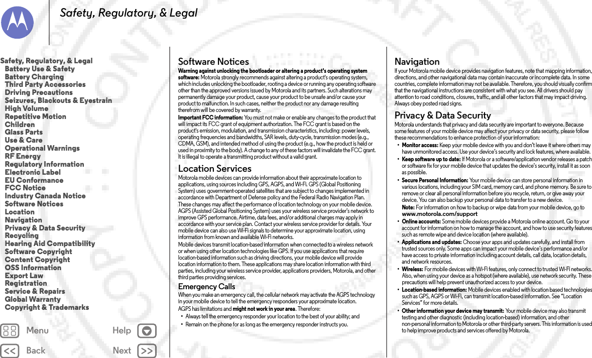 Back NextMenu HelpSafety, Regulatory, &amp; LegalSoftware NoticesSoftware NoticesWarning against unlocking the bootloader or altering a product&apos;s operating system software: Motorola strongly recommends against altering a product&apos;s operating system, which includes unlocking the bootloader, rooting a device or running any operating software other than the approved versions issued by Motorola and its partners. Such alterations may permanently damage your product, cause your product to be unsafe and/or cause your product to malfunction. In such cases, neither the product nor any damage resulting therefrom will be covered by warranty.Important FCC information: You must not make or enable any changes to the product that will impact its FCC grant of equipment authorization. The FCC grant is based on the product&apos;s emission, modulation, and transmission characteristics, including: power levels, operating frequencies and bandwidths, SAR levels, duty-cycle, transmission modes (e.g., CDMA, GSM), and intended method of using the product (e.g., how the product is held or used in proximity to the body). A change to any of these factors will invalidate the FCC grant. It is illegal to operate a transmitting product without a valid grant.Location ServicesLocationMotorola mobile devices can provide information about their approximate location to applications, using sources including GPS, AGPS, and Wi-Fi. GPS (Global Positioning System) uses government-operated satellites that are subject to changes implemented in accordance with Department of Defense policy and the Federal Radio Navigation Plan. These changes may affect the performance of location technology on your mobile device. AGPS (Assisted Global Positioning System) uses your wireless service provider’s network to improve GPS performance. Airtime, data fees, and/or additional charges may apply in accordance with your service plan. Contact your wireless service provider for details. Your mobile device can also use Wi-Fi signals to determine your approximate location, using information from known and available Wi-Fi networks.Mobile devices transmit location-based information when connected to a wireless network or when using other location technologies like GPS. If you use applications that require location-based information such as driving directions, your mobile device will provide location information to them. These applications may share location information with third parties, including your wireless service provider, applications providers, Motorola, and other third parties providing services.Emergency CallsWhen you make an emergency call, the cellular network may activate the AGPS technology in your mobile device to tell the emergency responders your approximate location.AGPS has limitations and might not work in your area. Therefore:•Always tell the emergency responder your location to the best of your ability; and•Remain on the phone for as long as the emergency responder instructs you.NavigationNav iga tionIf your Motorola mobile device provides navigation features, note that mapping information, directions, and other navigational data may contain inaccurate or incomplete data. In some countries, complete information may not be available. Therefore, you should visually confirm that the navigational instructions are consistent with what you see. All drivers should pay attention to road conditions, closures, traffic, and all other factors that may impact driving. Always obey posted road signs.Privacy &amp; Data SecurityPrivacy &amp; Data Secu rityMotorola understands that privacy and data security are important to everyone. Because some features of your mobile device may affect your privacy or data security, please follow these recommendations to enhance protection of your information:• Monitor access: Keep your mobile device with you and don’t leave it where others may have unmonitored access. Use your device’s security and lock features, where available.• Keep software up to date: If Motorola or a software/application vendor releases a patch or software fix for your mobile device that updates the device’s security, install it as soon as possible.• Secure Personal Information: Your mobile device can store personal information in various locations, including your SIM card, memory card, and phone memory. Be sure to remove or clear all personal information before you recycle, return, or give away your device. You can also backup your personal data to transfer to a new device.Note: For information on how to backup or wipe data from your mobile device, go to www.motorola.com/support• Online accounts: Some mobile devices provide a Motorola online account. Go to your account for information on how to manage the account, and how to use security features such as remote wipe and device location (where available).• Applications and updates: Choose your apps and updates carefully, and install from trusted sources only. Some apps can impact your mobile device’s performance and/or have access to private information including account details, call data, location details, and network resources.•Wireless: For mobile devices with Wi-Fi features, only connect to trusted Wi-Fi networks. Also, when using your device as a hotspot (where available), use network security. These precautions will help prevent unauthorized access to your device.• Location-based information: Mobile devices enabled with location based technologies such as GPS, AGPS or Wi-Fi, can transmit location-based information. See “Location Services” for more details.• Other information your device may transmit: Your mobile device may also transmit testing and other diagnostic (including location-based) information, and other non-personal information to Motorola or other third-party servers. This information is used to help improve products and services offered by Motorola.Safety, Regulatory, &amp; Legal   Battery Use &amp; Safety   Battery Charging   Third Party Accessories   Driving Precautions   Seizures, Blackouts &amp; Eyestrain   High Volume   Repetitive Motion   Children   Glass Parts   Use &amp; Care   Operational Warnings   RF Energy   Regulatory Information   Electronic Label   EU Conformance   FCC Notice   Industry Canada Notice   Software Notices   Location   Navigation   Privacy &amp; Data Security   Recycling   Hearing Aid Compatibility   Software Copyright   Content Copyright   OSS Information   Export Law   Registration   Service &amp; Repairs   Global Warranty   Copyright &amp; Trademarks