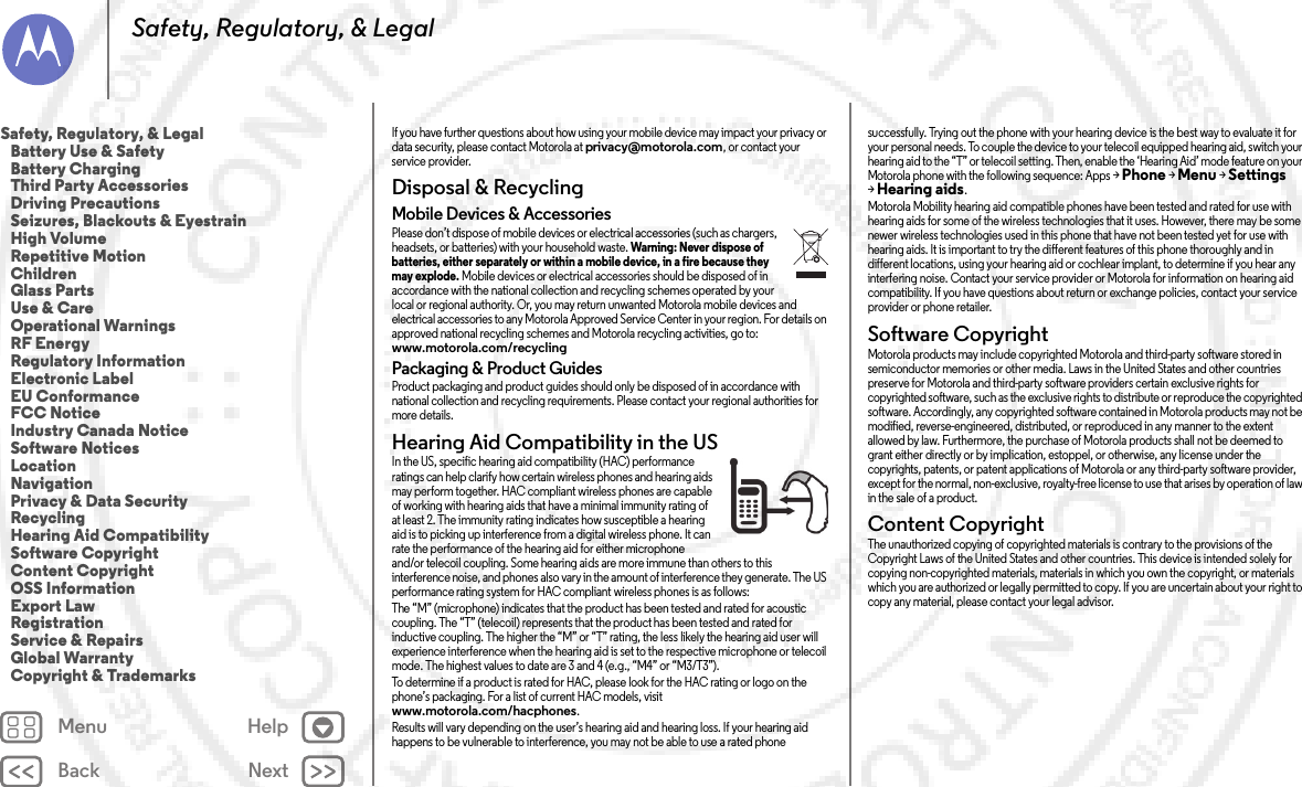 Back NextMenu HelpSafety, Regulatory, &amp; LegalIf you have further questions about how using your mobile device may impact your privacy or data security, please contact Motorola at privacy@motorola.com, or contact your service provider.Disposal &amp; RecyclingRecyclingMobile Devices &amp; AccessoriesPlease don’t dispose of mobile devices or electrical accessories (such as chargers, headsets, or batteries) with your household waste. Warning: Never dispose of batteries, either separately or within a mobile device, in a fire because they may explode. Mobile devices or electrical accessories should be disposed of in accordance with the national collection and recycling schemes operated by your local or regional authority. Or, you may return unwanted Motorola mobile devices and electrical accessories to any Motorola Approved Service Center in your region. For details on approved national recycling schemes and Motorola recycling activities, go to: www.motorola.com/recyclingPackaging &amp; Product GuidesProduct packaging and product guides should only be disposed of in accordance with national collection and recycling requirements. Please contact your regional authorities for more details.Hearing Aid Compatibility in the USHearing Aid Comp atibilityIn the US, specific hearing aid compatibility (HAC) performance ratings can help clarify how certain wireless phones and hearing aids may perform together. HAC compliant wireless phones are capable of working with hearing aids that have a minimal immunity rating of at least 2. The immunity rating indicates how susceptible a hearing aid is to picking up interference from a digital wireless phone. It can rate the performance of the hearing aid for either microphone and/or telecoil coupling. Some hearing aids are more immune than others to this interference noise, and phones also vary in the amount of interference they generate. The US performance rating system for HAC compliant wireless phones is as follows:The “M” (microphone) indicates that the product has been tested and rated for acoustic coupling. The “T” (telecoil) represents that the product has been tested and rated for inductive coupling. The higher the “M” or “T” rating, the less likely the hearing aid user will experience interference when the hearing aid is set to the respective microphone or telecoil mode. The highest values to date are 3 and 4 (e.g., “M4” or “M3/T3”).To determine if a product is rated for HAC, please look for the HAC rating or logo on the phone’s packaging. For a list of current HAC models, visit www.motorola.com/hacphones.Results will vary depending on the user’s hearing aid and hearing loss. If your hearing aid happens to be vulnerable to interference, you may not be able to use a rated phone successfully. Trying out the phone with your hearing device is the best way to evaluate it for your personal needs. To couple the device to your telecoil equipped hearing aid, switch your hearing aid to the “T” or telecoil setting. Then, enable the ‘Hearing Aid’ mode feature on your Motorola phone with the following sequence: Apps &gt;Phone &gt;Menu &gt;Settings &gt;Hearing aids.Motorola Mobility hearing aid compatible phones have been tested and rated for use with hearing aids for some of the wireless technologies that it uses. However, there may be some newer wireless technologies used in this phone that have not been tested yet for use with hearing aids. It is important to try the different features of this phone thoroughly and in different locations, using your hearing aid or cochlear implant, to determine if you hear any interfering noise. Contact your service provider or Motorola for information on hearing aid compatibility. If you have questions about return or exchange policies, contact your service provider or phone retailer.Software CopyrightSoftwa re Copyri ghtMotorola products may include copyrighted Motorola and third-party software stored in semiconductor memories or other media. Laws in the United States and other countries preserve for Motorola and third-party software providers certain exclusive rights for copyrighted software, such as the exclusive rights to distribute or reproduce the copyrighted software. Accordingly, any copyrighted software contained in Motorola products may not be modified, reverse-engineered, distributed, or reproduced in any manner to the extent allowed by law. Furthermore, the purchase of Motorola products shall not be deemed to grant either directly or by implication, estoppel, or otherwise, any license under the copyrights, patents, or patent applications of Motorola or any third-party software provider, except for the normal, non-exclusive, royalty-free license to use that arises by operation of law in the sale of a product.Content CopyrightConte nt Copyri ghtThe unauthorized copying of copyrighted materials is contrary to the provisions of the Copyright Laws of the United States and other countries. This device is intended solely for copying non-copyrighted materials, materials in which you own the copyright, or materials which you are authorized or legally permitted to copy. If you are uncertain about your right to copy any material, please contact your legal advisor.Safety, Regulatory, &amp; Legal   Battery Use &amp; Safety   Battery Charging   Third Party Accessories   Driving Precautions   Seizures, Blackouts &amp; Eyestrain   High Volume   Repetitive Motion   Children   Glass Parts   Use &amp; Care   Operational Warnings   RF Energy   Regulatory Information   Electronic Label   EU Conformance   FCC Notice   Industry Canada Notice   Software Notices   Location   Navigation   Privacy &amp; Data Security   Recycling   Hearing Aid Compatibility   Software Copyright   Content Copyright   OSS Information   Export Law   Registration   Service &amp; Repairs   Global Warranty   Copyright &amp; Trademarks