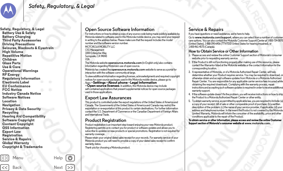 Back NextMenu HelpSafety, Regulatory, &amp; LegalOpen Source Software InformationOSS InformationFor instructions on how to obtain a copy of any source code being made publicly available by Motorola related to software used in this Motorola mobile device, you may send your request in writing to the address below. Please make sure that the request includes the model number and the software version number.MOTOROLA MOBILITY LLCOSS Management1000 Enterprise WaySunnyvale, CA 94043USAThe Motorola website opensource.motorola.com (in English only) also contains information regarding Motorola&apos;s use of open source.Motorola has created the opensource.motorola.com website to serve as a portal for interaction with the software community-at-large.To view additional information regarding licenses, acknowledgments and required copyright notices for open source packages used in this Motorola mobile device, please go to Apps &gt;Settings &gt;About phone &gt;Legal information &gt;Open source licenses. In addition, this Motorola device may include self-contained applications that present supplemental notices for open source packages used in those applications.Export Law AssurancesExport LawThis product is controlled under the export regulations of the United States of America and Canada. The Governments of the United States of America and Canada may restrict the exportation or re-exportation of this product to certain destinations. For further information contact the U.S. Department of Commerce or the Canadian Department of Foreign Affairs and International Trade.Product RegistrationRegistrat ionProduct registration is an important step toward enjoying your new Motorola product. Registering permits us to contact you for product or software updates and allows you to subscribe to updates on new products or special promotions. Registration is not required for warranty coverage.Please retain your original dated sales receipt for your records. For warranty service of your Motorola product you will need to provide a copy of your dated sales receipt to confirm warranty status.Thank you for choosing a Motorola product.Service &amp; RepairsServi ce &amp; Repai rsIf you have questions or need assistance, we&apos;re here to help.Go to www.motorola.com/support, where you can select from a number of customer care options. You can also contact the Motorola Customer Support Center at 1-800-734-5870 (United States), 1-888-390-6456 (TTY/TDD United States for hearing impaired), or 1-800-461-4575 (Canada).How to Obtain Service or Other Information  1. Please access and review the online Customer Support section of Motorola&apos;s consumer website prior to requesting warranty service.2. If the Product is still not functioning properly after making use of this resource, please contact the Warrantor listed at the Motorola website or the contact information for the corresponding location.3. A representative of Motorola, or of a Motorola Authorized Repair Center, will help determine whether your Product requires service. You may be required to download, or otherwise obtain and accept software updates from Motorola or a Motorola Authorized Repair Center. You are responsible for any applicable carrier service fees incurred while obtaining the required downloads. Complying with the warranty process, repair instructions and accepting such software updates is required in order to receive additional warranty support.4. If the software update doesn’t fix the problem, you will receive instructions on how to ship the Product to a Motorola Authorized Repair Center or other entity.5. To obtain warranty service, as permitted by applicable law, you are required to include: (a) a copy of your receipt, bill of sale or other comparable proof of purchase; (b) a written description of the problem; (c) the name of your service provider, if applicable; (d) your address and telephone number. In the event the Product is not covered by the Motorola Limited Warranty, Motorola will inform the consumer of the availability, price and other conditions applicable to the repair of the Product.To obtain service or other information, please access and review the online Customer Support section of Motorola&apos;s consumer website at www.motorola.com.Safety, Regulatory, &amp; Legal   Battery Use &amp; Safety   Battery Charging   Third Party Accessories   Driving Precautions   Seizures, Blackouts &amp; Eyestrain   High Volume   Repetitive Motion   Children   Glass Parts   Use &amp; Care   Operational Warnings   RF Energy   Regulatory Information   Electronic Label   EU Conformance   FCC Notice   Industry Canada Notice   Software Notices   Location   Navigation   Privacy &amp; Data Security   Recycling   Hearing Aid Compatibility   Software Copyright   Content Copyright   OSS Information   Export Law   Registration   Service &amp; Repairs   Global Warranty   Copyright &amp; Trademarks