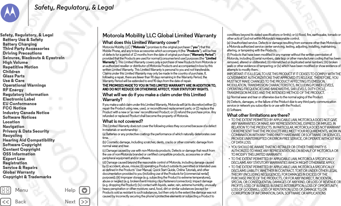 Back NextMenu HelpSafety, Regulatory, &amp; LegalMotorola Mobility LLC Global Limited WarrantyGlobal WarrantyWhat does this Limited Warranty cover?Motorola Mobility LLC (“Motorola”) promises to the original purchaser (“you”) that this Mobile Phone, and any in-box accessories which accompany it (the “Products”), will be free of defects for a period of 12 months from the date of original purchase (“Warranty Period”) provided that the Products are used for normal [consumer/end user] purposes (the “Limited Warranty”). This Limited Warranty covers only a purchase of new Products from Motorola or an authorized reseller or distributor of Motorola Products and accompanied in-box by this written Limited Warranty. This Limited Warranty is personal to you and not transferable. Claims under this Limited Warranty may only be made in the country of purchase. If, following a repair, there are fewer than 90 days remaining in the Warranty Period, the Warranty Period will be extended to end 90 days from the date of repair.THE PROMISES MADE TO YOU IN THIS LIMITED WARRANTY ARE IN ADDITION TO, AND DO NOT REDUCE OR OTHERWISE AFFECT, YOUR STATUTORY RIGHTS. What will we do if you make a claim under this Limited Warranty?If you make a valid claim under this Limited Warranty, Motorola will (at its discretion) either (1) repair the Product using new, used, or reconditioned replacement parts; or (2) replace the Product with a new or ‘as new’ reconditioned Product; or (3) refund the purchase price. Any refunded or replaced Product shall become the property of Motorola.What is not covered?This Limited Warranty does not cover the following unless they occurred because of a defect in materials or workmanship:(a) Batteries or any protective coatings the performance of which naturally deteriorates over time.(b) Cosmetic damage, including scratches, dents, cracks or other cosmetic damage from normal wear and tear.(c) Damage caused by use with non-Motorola products. Defects or damage that result from the use of non-Motorola branded or certified compatible products, accessories or other peripheral equipment and/or software.(d) Damage caused beyond the reasonable control of Motorola, including damage caused by (i) accident, abuse, misuse; (ii) operating a Product outside its permitted or intended uses as defined in the Products’ User Manual, Quick Start Guide, Online Tutorials, and other documentation provided to you (including use of the Products for [commercial rental] purposes); (iii) improper storage (e.g. subjecting the Product to extreme temperatures), abuse or neglect (e.g. broken/bent/missing clips/fasteners/connectors); impact damage (e.g. dropping the Product); (iv) contact with liquids, water, rain, extreme humidity, unusually heavy perspiration or other moisture; sand, food, dirt or similar substances (except for Products sold as resistant to such substances, but then only to the extent the damage was not caused by incorrectly securing the phone’s protective elements or subjecting a Product to conditions beyond its stated specifications or limits); or (v) flood, fire, earthquake, tornado or other acts of God not within Motorola&apos;s reasonable control.(e) Unauthorized service. Defects or damage resulting from someone other than Motorola or a Motorola authorized service center servicing, testing, adjusting, installing, maintaining, altering, or tampering with the Products.(f) Products that have been modified in any manner without the written permission of Motorola, including (i) serial numbers, date tags or other manufacturer coding that has been removed, altered or obliterated; (ii) mismatched or duplicated serial numbers; (iii) broken seals or other evidence of tampering; or (iv) which have been modified or show evidence of attempts to modify them.IMPORTANT: IT IS ILLEGAL TO USE THIS PRODUCT IF IT CEASES TO COMPLY WITH THE GOVERNMENT AUTHORIZATIONS THAT APPROVED ITS RELEASE. THEREFORE, YOU MUST NOT MAKE CHANGES TO THE PRODUCT AFFECTING ITS EMISSION, MODULATION, TRANSMISSION CHARACTERISTICS, INCLUDING POWER LEVELS, OPERATING FREQUENCIES AND BANDWIDTHS, SAR LEVELS, DUTY-CYCLE, TRANSMISSION MODES AND THE INTENDED METHOD OF THE PRODUCT.(g) Normal wear and tear or otherwise due to the normal aging of the Product.(h) Defects, damages, or the failure of the Product due to any third party communication service or network you subscribe to or use with the Product.(i) Software.What other limitations are there?•TO THE EXTENT PERMITTED BY APPLICABLE LAW, MOTOROLA DOES NOT GIVE ANY WARRANTIES OR MAKE ANY REPRESENTATIONS, EXPRESS OR IMPLIED, IN RELATION TO THE PRODUCTS. IN PARTICULAR, MOTOROLA DOES NOT WARRANT OR REPRESENT THAT THE PRODUCTS WILL MEET YOUR REQUIREMENTS, WORK IN COMBINATION WITH ANY THIRD PARTY HARDWARE OR SOFTWARE OR SERVICES, PROVIDE UNINTERRUPTED OR ERROR-FREE SERVICE, OR OPERATE WITHOUT RISK OF DATA LOSS.•YOU SHOULD BE AWARE THAT NO RETAILER OR OTHER THIRD PARTY IS AUTHORIZED TO MAKE ANY REPRESENTATIONS ON BEHALF OF MOTOROLA OR TO MODIFY THIS LIMITED WARRANTY.•TO THE EXTENT PERMITTED BY APPLICABLE LAW, MOTOROLA SPECIFICALLY DISCLAIMS ANY STATUTORY WARRANTIES WHICH MIGHT OTHERWISE APPLY.•TO THE EXTENT PERMITTED BY APPLICABLE LAW, MOTOROLA SPECIFICALLY DISCLAIMS LIABILITY, WHETHER IN CONTRACT, TORT OR UNDER OTHER LEGAL THEORY (INCLUDING NEGLIGENCE), FOR DAMAGES IN EXCESS OF THE PURCHASE PRICE OF THE PRODUCTS, OR FOR ANY INDIRECT, INCIDENTAL, SPECIAL OR CONSEQUENTIAL DAMAGES OF ANY KIND, OR LOSS OF REVENUE OR PROFITS; LOSS OF BUSINESS; BUSINESS INTERRUPTION; LOSS OF OPPORTUNITY; LOSS OF GOODWILL; LOSS OF REPUTATION; LOSS OF, DAMAGE TO, OR CORRUPTION OF INFORMATION, DATA, SOFTWARE OR APPLICATIONS Safety, Regulatory, &amp; Legal   Battery Use &amp; Safety   Battery Charging   Third Party Accessories   Driving Precautions   Seizures, Blackouts &amp; Eyestrain   High Volume   Repetitive Motion   Children   Glass Parts   Use &amp; Care   Operational Warnings   RF Energy   Regulatory Information   Electronic Label   EU Conformance   FCC Notice   Industry Canada Notice   Software Notices   Location   Navigation   Privacy &amp; Data Security   Recycling   Hearing Aid Compatibility   Software Copyright   Content Copyright   OSS Information   Export Law   Registration   Service &amp; Repairs   Global Warranty   Copyright &amp; Trademarks