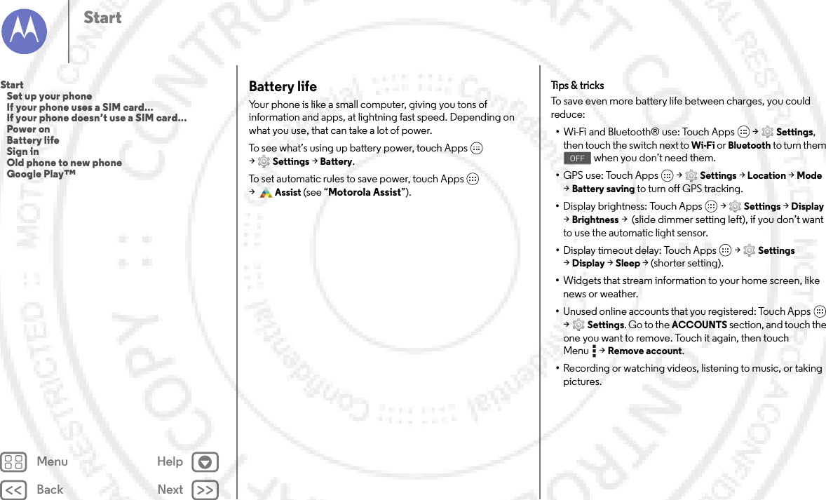 Back NextMenu HelpStartBattery lifeYour phone is like a small computer, giving you tons of information and apps, at lightning fast speed. Depending on what you use, that can take a lot of power.To see what’s using up battery power, touch Apps  &gt;Settings &gt;Battery.To set automatic rules to save power, touch Apps  &gt;Assist (see “Motorola Assist”).Tips &amp;  tricksTo save even more battery life between charges, you could reduce:•Wi-Fi and Bluetooth® use: Touch Apps  &gt;Settings, then touch the switch next to Wi-Fi or Bluetooth to turn them  when you don’t need them.•GPS use: Touch Apps  &gt;Settings &gt;Location &gt;Mode &gt;Battery saving to turn off GPS tracking.•Display brightness: Touch Apps  &gt;Settings &gt;Display &gt;Brightness &gt;  (slide dimmer setting left), if you don’t want to use the automatic light sensor.•Display timeout delay: Touch Apps  &gt;Settings &gt;Display &gt;Sleep &gt; (shorter setting).•Widgets that stream information to your home screen, like news or weather.•Unused online accounts that you registered: Touch Apps  &gt;Settings. Go to the ACCOUNTS section, and touch the one you want to remove. Touch it again, then touch Menu &gt;Remove account.•Recording or watching videos, listening to music, or taking pictures.OFFStart   Set up your phone   If your phone uses a SIM card...   If your phone doesn’t use a SIM card...   Power on   Battery life   Sign in   Old phone to new phone   Google Play™