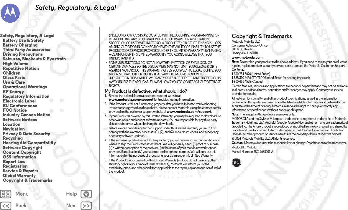 Back NextMenu HelpSafety, Regulatory, &amp; Legal(INCLUDING ANY COSTS ASSOCIATED WITH RECOVERING, PROGRAMMING, OR REPRODUCING ANY INFORMATION, DATA, SOFTWARE, OR APPLICATIONS STORED ON OR USED WITH MOTOROLA PRODUCTS); OR OTHER FINANCIAL LOSS ARISING OUT OF OR IN CONNECTION WITH THE ABILITY OR INABILITY TO USE THE PRODUCTS OR SERVICES PROVIDED UNDER THIS LIMITED WARRANTY. BY MAKING A CLAIM UNDER THIS LIMITED WARRANTY YOU ACKNOWLEDGE THAT YOU UNDERSTAND THAT.•SOME JURISDICTIONS DO NOT ALLOW THE LIMITATION OR EXCLUSION OF CERTAIN DAMAGES SO THE DISCLAIMERS MAY NOT LIMIT YOUR LEGAL RIGHTS AGAINST MOTOROLA. THIS WARRANTY GIVES YOU SPECIFIC LEGAL RIGHTS. YOU MAY ALSO HAVE OTHER RIGHTS THAT VARY FROM JURISDICTION TO JURISDICTION. THIS LIMITED WARRANTY DOES NOT SEEK TO TAKE THOSE RIGHTS AWAY UNLESS THE APPLICABLE LAW ALLOWS YOU TO CONTRACT OUT OF THOSE RIGHTS.My Product is defective, what should I do? 1. Review the online Motorola customer support website at www.motorola.com/support for troubleshooting information.2. If the Product is still not functioning properly after you have followed troubleshooting instructions suggested on this website, please contact Motorola using the contact details provided on the customer support website at www.motorola.com/support.3. If your Product is covered by this Limited Warranty, you may be required to download, or otherwise obtain and accept software updates. You are responsible for any third party data costs incurred when obtaining the downloads.Before we can provide any further support under this Limited Warranty you must first comply with the warranty processes (1), (2), and (3), repair instructions, and accept any necessary software updates.4. If the software update does not fix the problem, you will receive instructions on how and where to ship the Product for assessment. We will generally need: (i) proof of purchase; (ii) a written description of the problem; (iii) the name of your mobile network service provider, if applicable; (iv) your address and telephone number. We will only use this information for the purposes of processing your claim under this Limited Warranty.5. If the Product is not covered by this Limited Warranty (and you do not have any other statutory rights in your place of usual residence), Motorola will inform you of the availability, price, and other conditions applicable to the repair, replacement, or refund of the Product.Copyright &amp; TrademarksCopyri ght &amp; Tradema rksMotorola Mobility LLCConsumer Advocacy Office600 N US Hwy 45Libertyville, IL 60048www.motorola.comNote: Do not ship your product to the above address. If you need to return your product for repairs, replacement, or warranty service, please contact the Motorola Customer Support Center at:1-800-734-5870 (United States)1-888-390-6456 (TTY/TDD United States for hearing impaired)1-800-461-4575 (Canada)Certain features, services and applications are network dependent and may not be available in all areas; additional terms, conditions and/or charges may apply. Contact your service provider for details.All features, functionality, and other product specifications, as well as the information contained in this guide, are based upon the latest available information and believed to be accurate at the time of printing. Motorola reserves the right to change or modify any information or specifications without notice or obligation.Note: The images in this guide are examples only.MOTOROLA and the Stylized M Logo are trademarks or registered trademarks of Motorola Trademark Holdings, LLC. Android, Google, Google Play, and other marks are trademarks of Google Inc. The Android robot is reproduced or modified from work created and shared by Google and used according to terms described in the Creative Commons 3.0 Attribution License. All other product or service names are the property of their respective owners.© 2014 Motorola Mobility LLC. All rights reserved.Caution: Motorola does not take responsibility for changes/modification to the transceiver.Product ID: Moto E Manual Number: 68017688001-ASafety, Regulatory, &amp; Legal   Battery Use &amp; Safety   Battery Charging   Third Party Accessories   Driving Precautions   Seizures, Blackouts &amp; Eyestrain   High Volume   Repetitive Motion   Children   Glass Parts   Use &amp; Care   Operational Warnings   RF Energy   Regulatory Information   Electronic Label   EU Conformance   FCC Notice   Industry Canada Notice   Software Notices   Location   Navigation   Privacy &amp; Data Security   Recycling   Hearing Aid Compatibility   Software Copyright   Content Copyright   OSS Information   Export Law   Registration   Service &amp; Repairs   Global Warranty   Copyright &amp; Trademarks