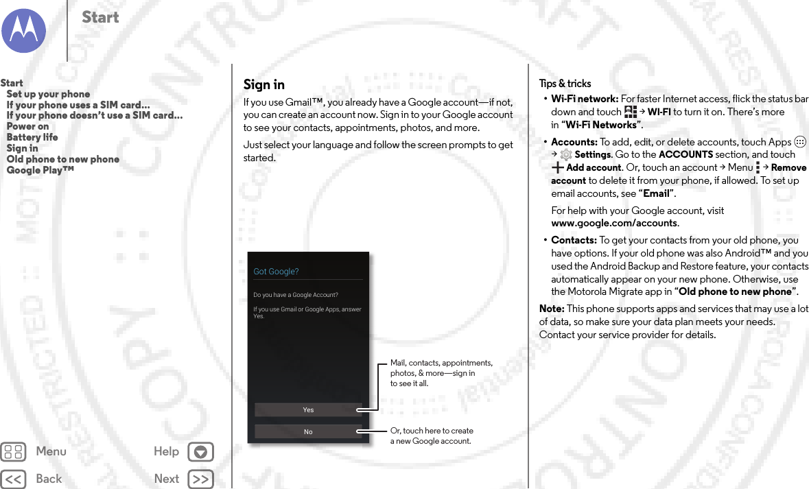 Back NextMenu HelpStartSign inIf you use Gmail™, you already have a Google account—if not, you can create an account now. Sign in to your Google account to see your contacts, appointments, photos, and more.Just select your language and follow the screen prompts to get started.YesNoGot Google?Do you have a Google Account?If you use Gmail or Google Apps, answer Yes.Mail, contacts, appointments,photos, &amp; more—sign into see it all.Or, touch here to createa new Google account.Tips &amp;  tricks•Wi-Fi network: For faster Internet access, flick the status bar down and touch  &gt;WI-FI to turn it on. There’s more in “Wi-Fi Networks”.• Accounts: To add, edit, or delete accounts, touch Apps  &gt;Settings. Go to the ACCOUNTS section, and touch Add account. Or, touch an account &gt; Menu  &gt; Remove account to delete it from your phone, if allowed. To set up email accounts, see “Email”.For help with your Google account, visit www.google.com/accounts.•Contacts: To get your contacts from your old phone, you have options. If your old phone was also Android™ and you used the Android Backup and Restore feature, your contacts automatically appear on your new phone. Otherwise, use the Motorola Migrate app in “Old phone to new phone”. Note: This phone supports apps and services that may use a lot of data, so make sure your data plan meets your needs. Contact your service provider for details.Start   Set up your phone   If your phone uses a SIM card...   If your phone doesn’t use a SIM card...   Power on   Battery life   Sign in   Old phone to new phone   Google Play™