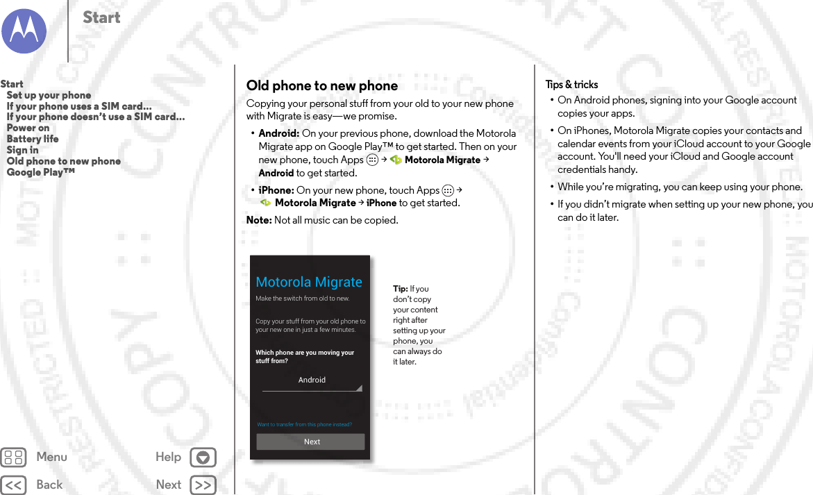 Back NextMenu HelpStartOld phone to new phoneCopying your personal stuff from your old to your new phone with Migrate is easy—we promise. •Android: On your previous phone, download the Motorola Migrate app on Google Play™ to get started. Then on your new phone, touch Apps  &gt;Motorola Migrate &gt; Android to get started.•iPhone: On your new phone, touch Apps  &gt; Motorola Migrate &gt; iPhone to get started.Note: Not all music can be copied.Make the switch from old to new.Copy your stuff from your old phone toyour new one in just a few minutes.Which phone are you moving your stuff from?Motorola Migrate Tip: If you don’t copy your content right after setting up your phone, you can always do it later. NextAndroidWant to transfer from this phone instead?  Tips &amp;  tricks•On Android phones, signing into your Google account copies your apps. •On iPhones, Motorola Migrate copies your contacts and calendar events from your iCloud account to your Google account. You&apos;ll need your iCloud and Google account credentials handy.•While you’re migrating, you can keep using your phone.•If you didn’t migrate when setting up your new phone, you can do it later.Start   Set up your phone   If your phone uses a SIM card...   If your phone doesn’t use a SIM card...   Power on   Battery life   Sign in   Old phone to new phone   Google Play™