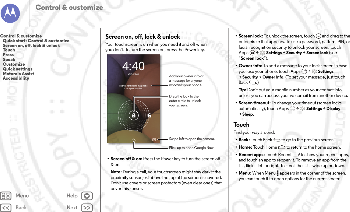 Back NextMenu HelpControl &amp; customizeScreen on, off, lock &amp; unlockYour touchscreen is on when you need it and off when you don’t. To turn the screen on, press the Power key.• Screen off &amp; on: Press the Power key to turn the screen off &amp; on.Note: During a call, your touchscreen might stay dark if the proximity sensor just above the top of the screen is covered. Don&apos;t use covers or screen protectors (even clear ones) that cover this sensor.Thanks for finding my phone!I owe you a coffee.4:40WED, APRIL 30Drag the lock to theouter circle to unlockyour screen.Add your owner info ora message for anyonewho nds your phone.Swipe left to open the camera.Flick up to open Google Now.• Screen lock: To unlock the screen, touch  and drag to the outer circle that appears. To use a password, pattern, PIN, or facial recognition security to unlock your screen, touch Apps  &gt;Settings &gt;Security &gt;Screen lock (see “Screen lock”).• Owner info: To add a message to your lock screen in case you lose your phone, touch Apps  &gt;Settings &gt;Security &gt;Owner info. (To set your message, just touch Back .)Ti p:   Don’t put your mobile number as your contact info unless you can access your voicemail from another device.• Screen timeout: To change your timeout (screen locks automatically), touch Apps  &gt;Settings &gt;Display &gt;Sleep.To u c hFind your way around:•Back: Touch Back  to go to the previous screen.•Home: Touch Home  to return to the home screen.• Recent apps: Touch Recent to show your recent apps, and touch an app to reopen it. To remove an app from the list, flick it left or right. To scroll the list, swipe up or down.•Menu: When Menu  appears in the corner of the screen, you can touch it to open options for the current screen.Control &amp; customize   Quick start: Control &amp; customize   Screen on, off, lock &amp; unlock   Touch   Press   Speak   Customize   Quick settings   Motorola Assist   Accessibility