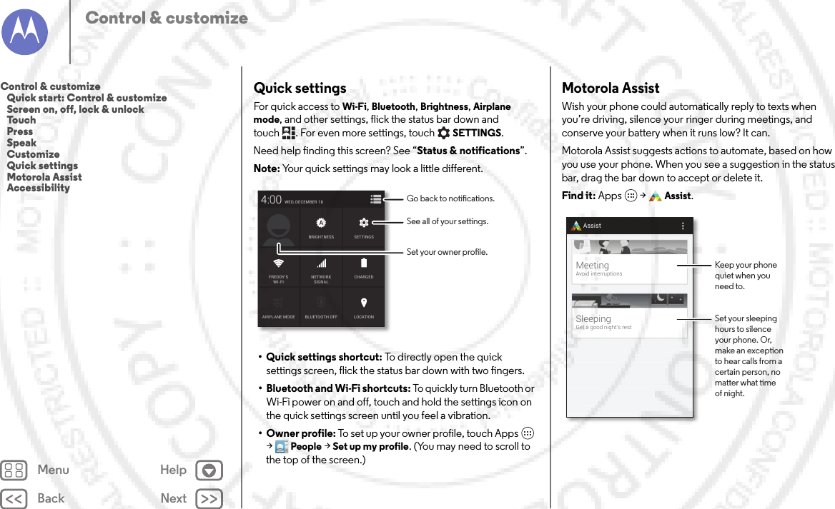 Back NextMenu HelpControl &amp; customizeQuick settingsFor quick access to Wi-Fi, Bluetooth, Brightness, Airplane mode, and other settings, flick the status bar down and touch . For even more settings, touchSETTINGS. Need help finding this screen? See “Status &amp; notifications”.Note: Your quick settings may look a little different.• Quick settings shortcut: To directly open the quick settings screen, flick the status bar down with two fingers.• Bluetooth and Wi-Fi shortcuts: To quickly turn Bluetooth or Wi-Fi power on and off, touch and hold the settings icon on the quick settings screen until you feel a vibration.•Owner profile: To set up your owner profile, touch Apps  &gt;People &gt;Set up my profile. (You may need to scroll to the top of the screen.)AIRPLANE MODE BLUETOOTH OFFWED, DECEMBER 184:00LOCATIONCHARGEDBRIGHTNESSNETWORKSIGNALFREDDY’SWI-FISETTINGSSee all of your settings.Go back to notications.Set your owner prole.Motorola AssistWish your phone could automatically reply to texts when you’re driving, silence your ringer during meetings, and conserve your battery when it runs low? It can.Motorola Assist suggests actions to automate, based on how you use your phone. When you see a suggestion in the status bar, drag the bar down to accept or delete it.Find it: Apps  &gt;Assist.SleepingGet a good night’s restMeetingAvoid interruptionsAssistKeep your phonequiet when youneed to.Set your sleepinghours to silenceyour phone. Or,make an exceptionto hear calls from acertain person, nomatter what timeof night.Control &amp; customize   Quick start: Control &amp; customize   Screen on, off, lock &amp; unlock   Touch   Press   Speak   Customize   Quick settings   Motorola Assist   Accessibility