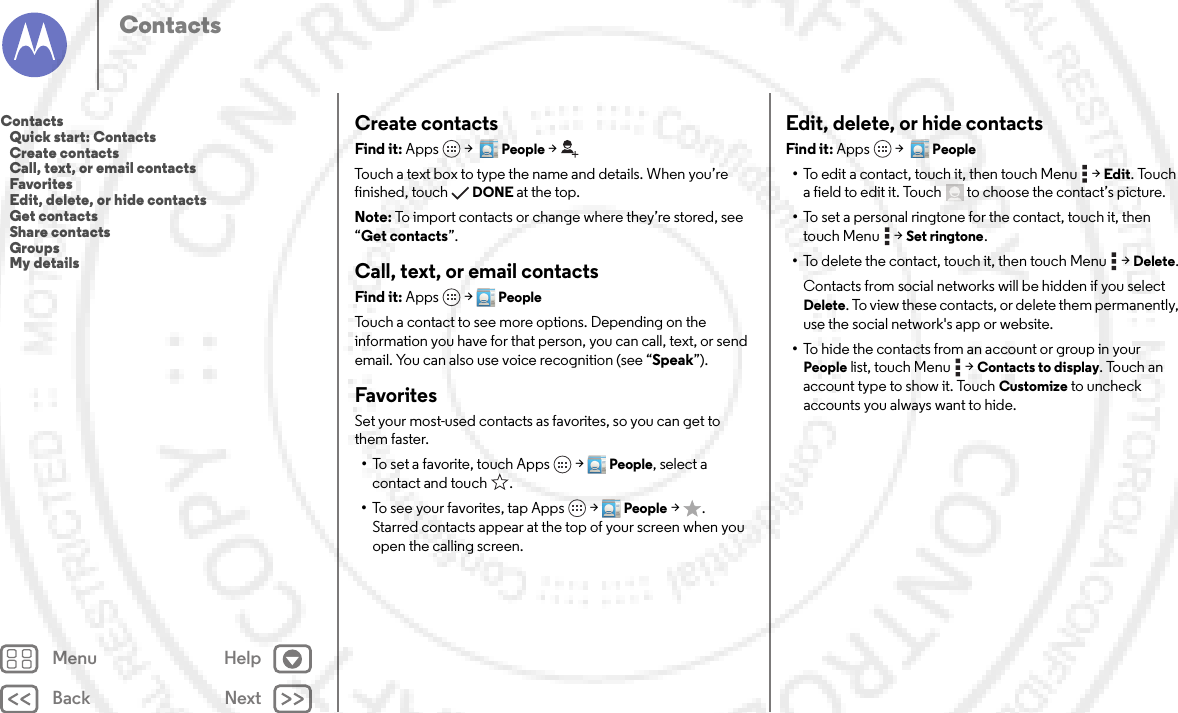 Back NextMenu HelpContactsCreate contactsFind it: Apps  &gt;  People &gt;Touch a text box to type the name and details. When you’re finished, touchDONE at the top.Note: To import contacts or change where they’re stored, see “Get contacts”.Call, text, or email contactsFind it: Apps  &gt;PeopleTouch a contact to see more options. Depending on the information you have for that person, you can call, text, or send email. You can also use voice recognition (see “Speak”).FavoritesSet your most-used contacts as favorites, so you can get to them faster.•To set a favorite, touch Apps  &gt;People, select a contact and touch .•To see your favorites, tap Apps  &gt;People &gt;. Starred contacts appear at the top of your screen when you open the calling screen.Edit, delete, or hide contactsFind it: Apps  &gt;  People•To edit a contact, touch it, then touch Menu  &gt;Edit. Touch a field to edit it. Touch  to choose the contact’s picture.•To set a personal ringtone for the contact, touch it, then touch Menu  &gt;Set ringtone.•To delete the contact, touch it, then touch Menu  &gt;Delete.Contacts from social networks will be hidden if you select Delete. To view these contacts, or delete them permanently, use the social network&apos;s app or website.•To hide the contacts from an account or group in your People list, touch Menu  &gt;Contacts to display. Touch an account type to show it. Touch Customize to uncheck accounts you always want to hide.Contacts   Quick start: Contacts   Create contacts   Call, text, or email contacts   Favorites   Edit, delete, or hide contacts   Get contacts   Share contacts   Groups   My details