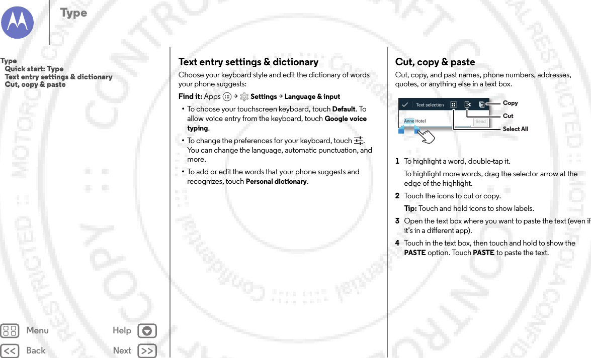 Back NextMenu HelpTypeText entry settings &amp; dictionaryChoose your keyboard style and edit the dictionary of words your phone suggests:Find it: Apps  &gt;Settings &gt;Language &amp; input•To choose your touchscreen keyboard, touch Default. To allow voice entry from the keyboard, touch Google voice typing.•To change the preferences for your keyboard, touch . You can change the language, automatic punctuation, and more.•To add or edit the words that your phone suggests and recognizes, touch Personal dictionary.Cut, copy &amp; pasteCut, copy, and past names, phone numbers, addresses, quotes, or anything else in a text box.  1To highlight a word, double-tap it.To highlight more words, drag the selector arrow at the edge of the highlight.2Touch the icons to cut or copy.Ti p:   Touch and hold icons to show labels.3Open the text box where you want to paste the text (even if it’s in a different app).4Touch in the text box, then touch and hold to show the PASTE option. Touch PASTE to paste the text.Anne Hotel SendText selection  CopyCutSelect AllType   Quick start: Type   Text entry settings &amp; dictionary   Cut, copy &amp; paste