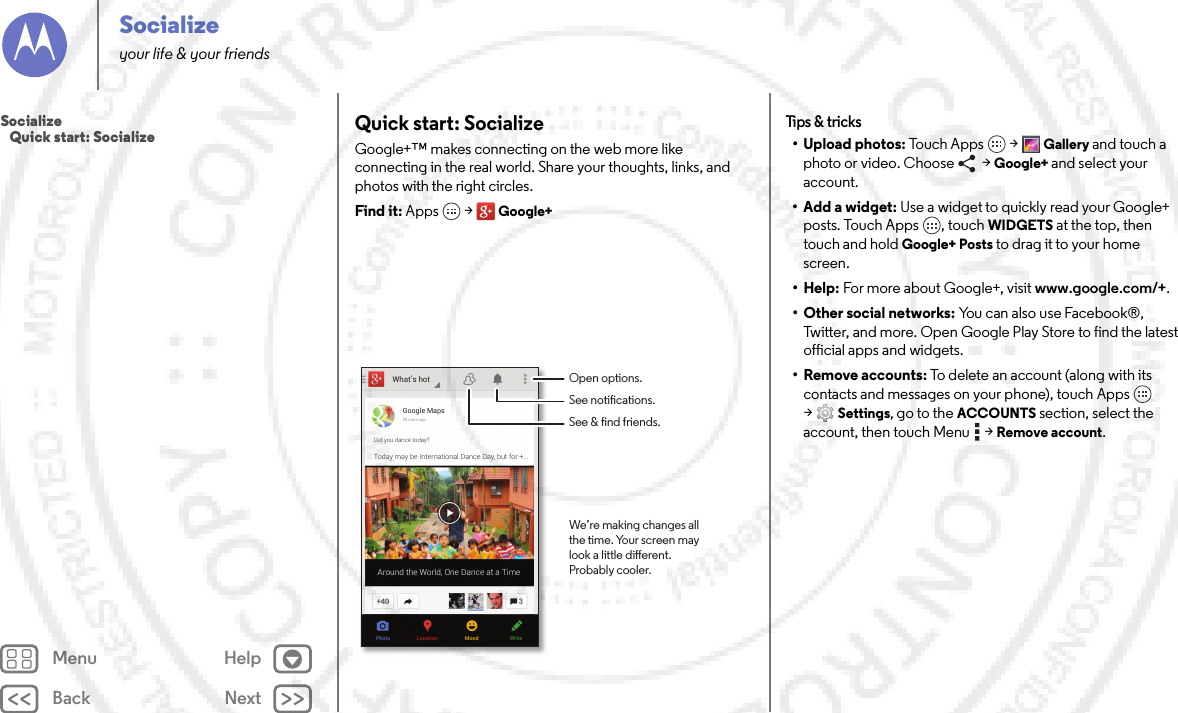 Back NextMenu HelpSocializeyour life &amp; your friendsQuick start: SocializeGoogle+™ makes connecting on the web more like connecting in the real world. Share your thoughts, links, and photos with the right circles.Find it: Apps  &gt;Google+What’s hotPhoto WriteMoodLocationGoogle Maps25 mins agoDid you dance today?Today may be International Dance Day, but for +...Around the World, One Dance at a TimeOpen options.See notications.See &amp; nd friends.We’re making changes allthe time. Your screen maylook a little dierent.Probably cooler.Tips  &amp; tr icks• Upload photos: Tou c h  A pp s  &gt;Gallery and touch a photo or video. Choose   &gt; Google+ and select your account.• Add a widget: Use a widget to quickly read your Google+ posts. Touch Apps , touch WIDGETS at the top, then touch and hold Google+ Posts to drag it to your home screen.• Help: For more about Google+, visit www.google.com/+.• Other social networks: You can also use Facebook®, Twitter, and more. Open Google Play Store to find the latest official apps and widgets.•Remove accounts: To delete an account (along with its contacts and messages on your phone), touch Apps  &gt;Settings, go to the ACCOUNTS section, select the account, then touch Menu  &gt;Remove account.Socialize   Quick start: Socialize