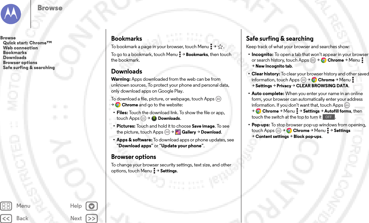 Back NextMenu HelpBrowseBookmarksTo bookmark a page in your browser, touch Menu  &gt; .To go to a bookmark, touch Menu  &gt;Bookmarks, then touch the bookmark.DownloadsWarning: Apps downloaded from the web can be from unknown sources. To protect your phone and personal data, only download apps on Google Play.To download a file, picture, or webpage, touch Apps  &gt;Chrome and go to the website:•Files: Touch the download link. To show the file or app, touch Apps  &gt;Downloads.• Pictures: Touch and hold it to choose Save image. To see the picture, touch Apps  &gt;Gallery &gt;Download.• Apps &amp; software: To download apps or phone updates, see “Download apps” or “Update your phone”.Browser optionsTo change your browser security settings, text size, and other options, touch Menu  &gt;Settings.Safe surfing &amp; searchingKeep track of what your browser and searches show:• Incognito: To open a tab that won’t appear in your browser or search history, touch Apps  &gt;Chrome &gt;Menu  &gt;New Incognito tab.• Clear history: To clear your browser history and other saved information, touch Apps  &gt;Chrome &gt;Menu  &gt;Settings &gt;Privacy &gt;CLEAR BROWSING DATA.•Auto complete: When you enter your name in an online form, your browser can automatically enter your address information. If you don’t want that, touch Apps  &gt;Chrome &gt;Menu  &gt;Settings &gt;Autofill forms, then touch the switch at the top to turn it .•Pop-ups: To stop browser pop-up windows from opening, touch Apps  &gt;Chrome &gt;Menu  &gt;Settings &gt;Content settings &gt;Block pop-ups.OFFBrowse   Quick start: Chrome™   Web connection   Bookmarks   Downloads   Browser options   Safe surfing &amp; searching