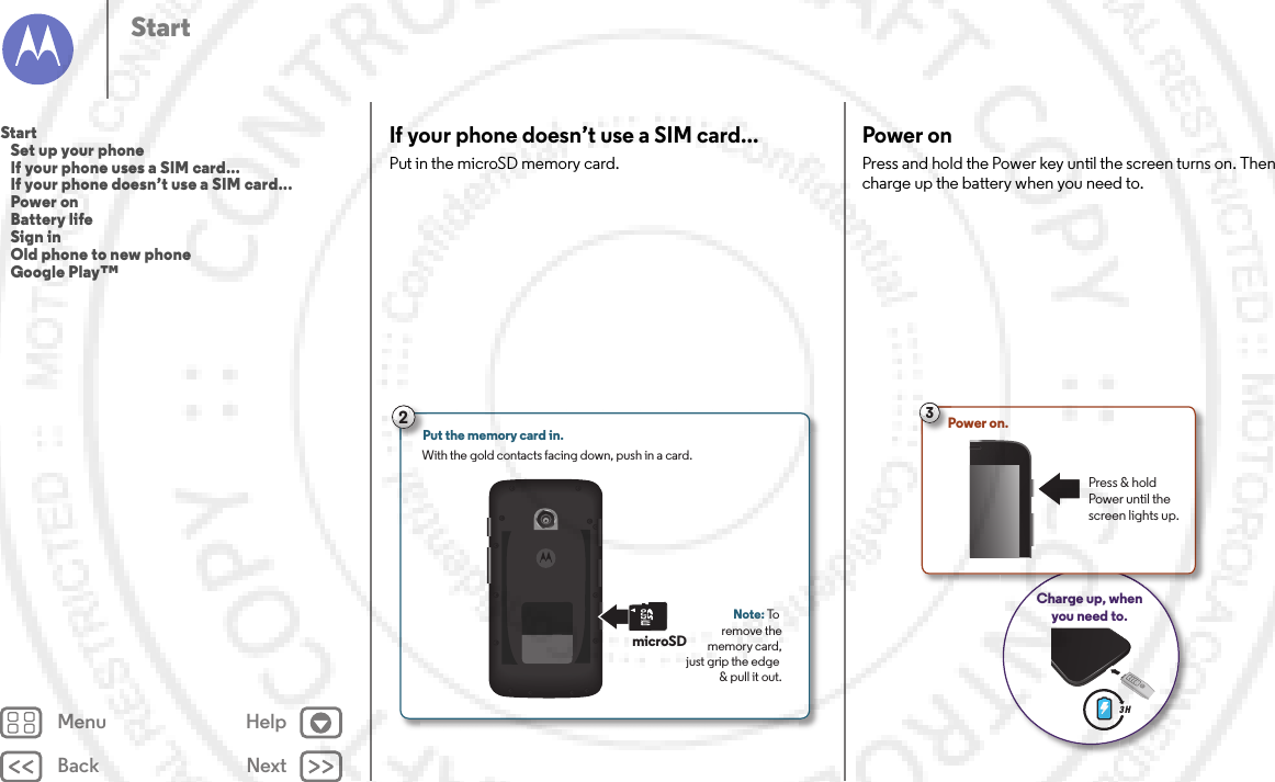 Back NextMenu HelpStartIf your phone doesn’t use a SIM card...Put in the microSD memory card. 2Put the memory card in. With the gold contacts facing down, push in a card.microSDNote: To remove thememory card, just grip the edge &amp; pull it out.Power onPress and hold the Power key until the screen turns on. Then charge up the battery when you need to.3 HCharge up, when you need to.3Power on.Press &amp; hold Power until the screen lights up.Start   Set up your phone   If your phone uses a SIM card...   If your phone doesn’t use a SIM card...   Power on   Battery life   Sign in   Old phone to new phone   Google Play™