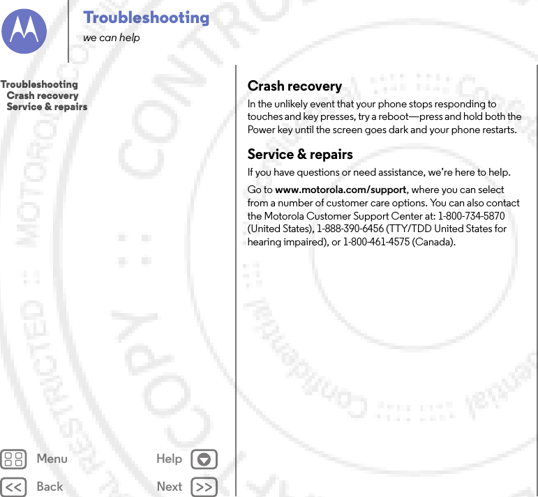 Back NextMenu HelpTroubleshootingwe can helpCrash recoveryIn the unlikely event that your phone stops responding to touches and key presses, try a reboot—press and hold both the Power key until the screen goes dark and your phone restarts.Service &amp; repairsIf you have questions or need assistance, we’re here to help.Go to www.motorola.com/support, where you can select from a number of customer care options. You can also contact the Motorola Customer Support Center at: 1-800-734-5870 (United States), 1-888-390-6456 (TTY/TDD United States for hearing impaired), or 1-800-461-4575 (Canada).Troubleshooting   Crash recovery   Service &amp; repairs