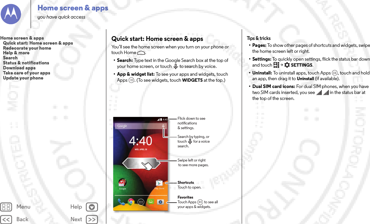 Back NextMenu HelpHome screen &amp; appsyou have quick accessQuick start: Home screen &amp; appsYou’ll see the home screen when you turn on your phone or touch Home .•Search: Type text in the Google Search box at the top of your home screen, or touch to search by voice.• App &amp; widget list: To see your apps and widgets, touch Apps . (To see widgets, touch WIDGETS at the top.)4:404:40WED, APRIL 30GoogleGooglePlay StoreFavoritesTouch Apps          to see allyour apps &amp; widgets.       Flick down to seenotications &amp; settings.Search by typing, ortouch         for a voice search.Swipe left or right to see more pages.ShortcutsTouch to open.Tips &amp;  tricks•Pages: To show other pages of shortcuts and widgets, swipe the home screen left or right.• Settings: To quickly open settings, flick the status bar down and touch  &gt;SETTINGS.• Uninstall: To uninstall apps, touch Apps , touch and hold an app, then drag it to Uninstall (if available).• Dual SIM card icons: For dual SIM phones, when you have two SIM cards inserted, you see     in the status bar at the top of the screen.Home screen &amp; apps   Quick start: Home screen &amp; apps   Redecorate your home   Help &amp; more   Search   Status &amp; notifications   Download apps   Take care of your apps   Update your phone