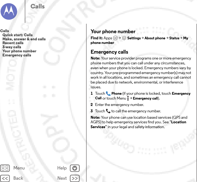 Back NextMenu HelpCallsYour phone numberFind it: Apps  &gt;Settings &gt;About phone &gt;Status &gt;My phone numberEmergency callsNote: Your service provider programs one or more emergency phone numbers that you can call under any circumstances, even when your phone is locked. Emergency numbers vary by country. Your pre-programmed emergency number(s) may not work in all locations, and sometimes an emergency call cannot be placed due to network, environmental, or interference issues.  1To u c hPhone (if your phone is locked, touchEmergency Call or touch Menu  &gt;Emergency call).2Enter the emergency number.3Touch  to call the emergency number.Note: Your phone can use location based services (GPS and AGPS) to help emergency services find you. See “Location Services” in your legal and safety information.Calls   Quick start: Calls   Make, answer &amp; end calls   Recent calls   3-way calls   Your phone number   Emergency calls