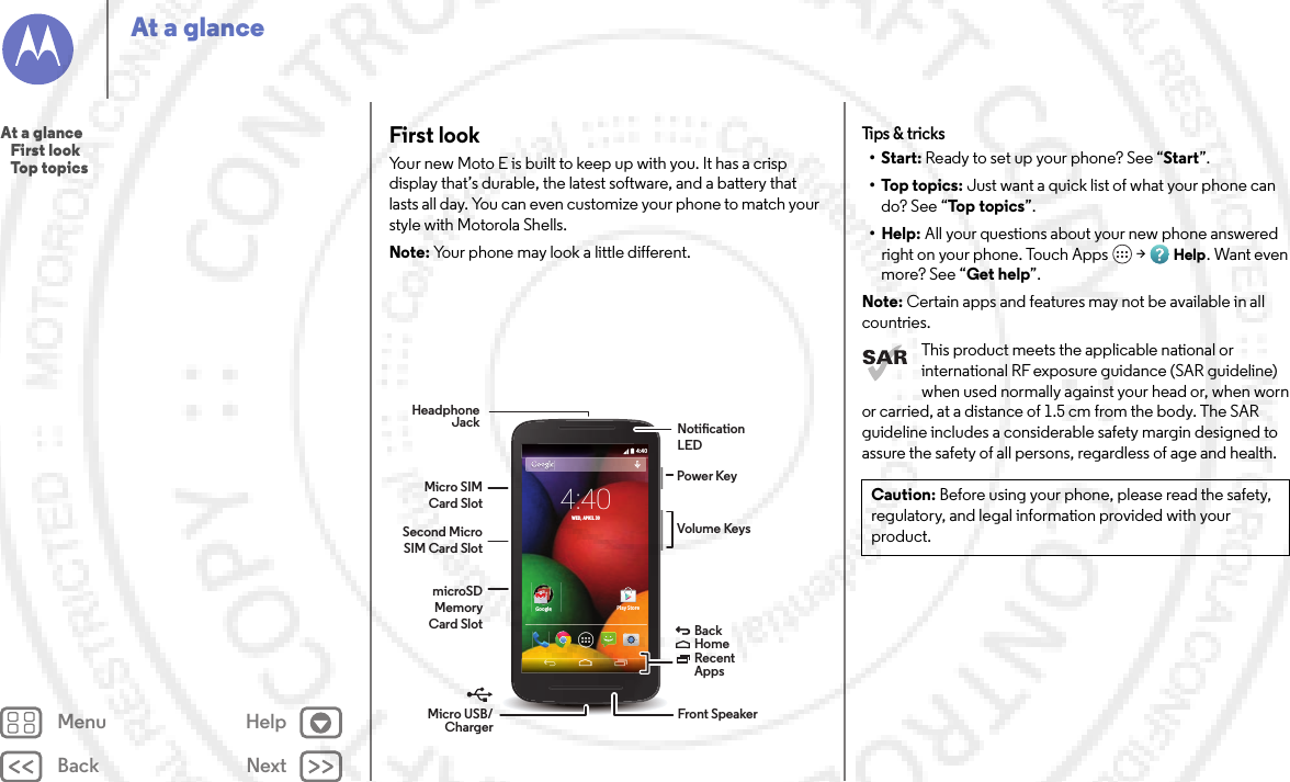 Back NextMenu HelpAt a glanceFirst lookYour new Moto E is built to keep up with you. It has a crisp display that’s durable, the latest software, and a battery that lasts all day. You can even customize your phone to match your style with Motorola Shells.Note: Your phone may look a little different.4:404:40WED, APRIL 30GoogleGooglePlay StoreHeadphone JackVolume KeysMicro SIM Card SlotMicro USB/Charger BackHomeRecent Apps Second Micro SIM Card SlotmicroSD Memory Card SlotPower KeyNotication LEDFront SpeakerTips &amp;  tricks•Start: Ready to set up your phone? See “Start”.•Top topics: Just want a quick list of what your phone can do? See “Top topics”.• Help: All your questions about your new phone answered right on your phone. Touch Apps  &gt;Help. Want even more? See “Get help”.Note: Certain apps and features may not be available in all countries.This product meets the applicable national or international RF exposure guidance (SAR guideline) when used normally against your head or, when worn or carried, at a distance of 1.5 cm from the body. The SAR guideline includes a considerable safety margin designed to assure the safety of all persons, regardless of age and health.Caution: Before using your phone, please read the safety, regulatory, and legal information provided with your product.At a glance   First look   Top topics