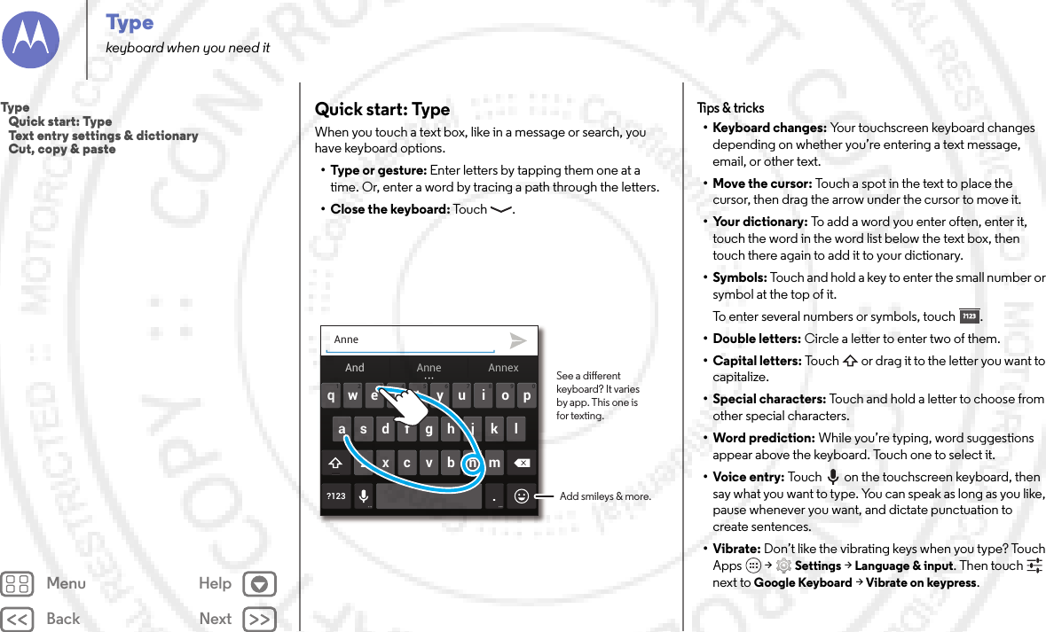 Back NextMenu HelpTypekeyboard when you need itQuick start: TypeWhen you touch a text box, like in a message or search, you have keyboard options.•Type or gesture: Enter letters by tapping them one at a time. Or, enter a word by tracing a path through the letters.•Close the keyboard: Touch .Anneertyuiopqwasdfgh j k l?123 .zxcvbnm4123 098765And AnnexAnneSee a dierent keyboard? It varies by app. This one is for texting.Add smileys &amp; more.Tips &amp;  tricks• Keyboard changes: Your touchscreen keyboard changes depending on whether you’re entering a text message, email, or other text.• Move the cursor: Touch a spot in the text to place the cursor, then drag the arrow under the cursor to move it.• Your dictionary: To add a word you enter often, enter it, touch the word in the word list below the text box, then touch there again to add it to your dictionary.• Symbols: Touch and hold a key to enter the small number or symbol at the top of it.To enter several numbers or symbols, touch .• Double letters: Circle a letter to enter two of them.• Capital letters: Touch  or drag it to the letter you want to capitalize.• Special characters: Touch and hold a letter to choose from other special characters.• Word prediction: While you’re typing, word suggestions appear above the keyboard. Touch one to select it.•Voice entry: Touch  on the touchscreen keyboard, then say what you want to type. You can speak as long as you like, pause whenever you want, and dictate punctuation to create sentences.•Vibrate: Don’t like the vibrating keys when you type? Touch Apps  &gt;Settings &gt;Language &amp; input. Then touch  next to Google Keyboard &gt; Vibrate on keypress.?123?123Typ e   Quick start: Type   Text entry settings &amp; dictionary   Cut, copy &amp; paste