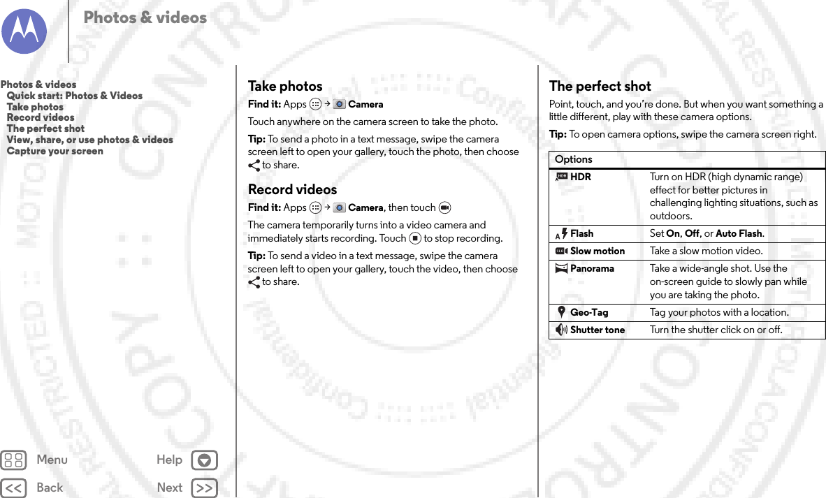 Back NextMenu HelpPhotos &amp; videosTake photosFind it: Apps  &gt;CameraTouch anywhere on the camera screen to take the photo.Tip: To send a photo in a text message, swipe the camera screen left to open your gallery, touch the photo, then choose to share.Record videosFind it: Apps  &gt;Camera, then touch The camera temporarily turns into a video camera and immediately starts recording. Touch to stop recording.Tip: To send a video in a text message, swipe the camera screen left to open your gallery, touch the video, then choose to share.The perfect shotPoint, touch, and you’re done. But when you want something a little different, play with these camera options.Tip: To open camera options, swipe the camera screen right.OptionsHDRTurn on HDR (high dynamic range) effect for better pictures in challenging lighting situations, such as outdoors.FlashSet On, Off, or Auto Flash.Slow motionTake  a slow motio n video.PanoramaTake a wide-angle shot. Use the on-screen guide to slowly pan while you are taking the photo.Geo-TagTag your photos with a location.Shutter toneTurn the shutter click on or off.Photos &amp; videos   Quick start: Photos &amp; Videos   Take photos   Record videos   The perfect shot   View, share, or use photos &amp; videos   Capture your screen