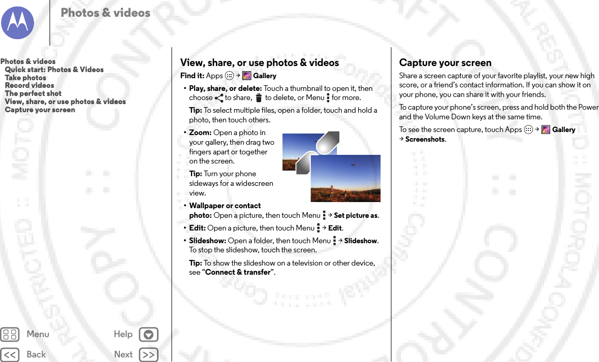 Back NextMenu HelpPhotos &amp; videosView, share, or use photos &amp; videosFind it: Apps  &gt;Gallery• Play, share, or delete: Touch a thumbnail to open it, then choose  to share,  to delete, or Menu  for more.Tip: To select multiple files, open a folder, touch and hold a photo, then touch others.• Zoom: Open a photo in your gallery, then drag two fingers apart or together on the screen.Tip: Tu r n  y o u r  p h o n e  sideways for a widescreen view.• Wallpaper or contact photo: Open a picture, then touch Menu  &gt;Set picture as.•Edit: Open a picture, then touch Menu  &gt;Edit.•Slideshow: Open a folder, then touch Menu  &gt;Slideshow. To stop the slideshow, touch the screen.Tip: To show the slideshow on a television or other device, see “Connect &amp; transfer”.Capture your screenShare a screen capture of your favorite playlist, your new high score, or a friend’s contact information. If you can show it on your phone, you can share it with your friends.To capture your phone’s screen, press and hold both the Power and the Volume Down keys at the same time.To see the screen capture, touch Apps &gt;Gallery &gt;Screenshots.Photos &amp; videos   Quick start: Photos &amp; Videos   Take photos   Record videos   The perfect shot   View, share, or use photos &amp; videos   Capture your screen