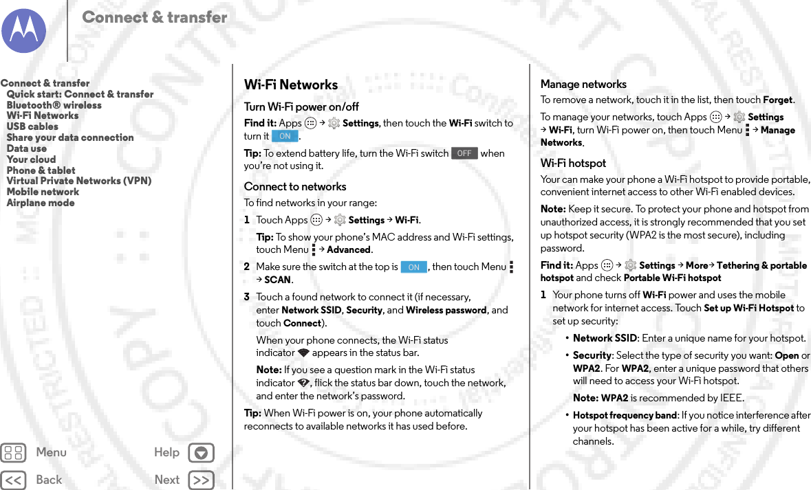 Back NextMenu HelpConnect &amp; transferWi-Fi NetworksTurn Wi-Fi power on/offFind it: Apps  &gt;Settings, then touch the Wi-Fi switch to turn it  .Tip: To extend battery life, turn the Wi-Fi switch   when you’re not using it.Connect to networksTo find networks in your range:  1Touch Apps  &gt;Settings &gt;Wi-Fi.Tip: To show your phone’s MAC address and Wi-Fi settings, touch Menu  &gt;Advanced.2Make sure the switch at the top is  , then touch Menu  &gt;SCAN.3Touch a found network to connect it (if necessary, enterNetwork SSID, Security, and Wireless password, and touch Connect).When your phone connects, the Wi-Fi status indicator appears in the status bar.Note: If you see a question mark in the Wi-Fi status indicator , flick the status bar down, touch the network, and enter the network’s password.Tip: When Wi-Fi power is on, your phone automatically reconnects to available networks it has used before.ONOFFONManage networksTo remove a network, touch it in the list, then touch Forget.To manage your networks, touch Apps  &gt;Settings &gt;Wi-Fi, turn Wi-Fi power on, then touch Menu  &gt;Manage Networks.Wi-Fi hotspotYour can make your phone a Wi-Fi hotspot to provide portable, convenient internet access to other Wi-Fi enabled devices.Note: Keep it secure. To protect your phone and hotspot from unauthorized access, it is strongly recommended that you set up hotspot security (WPA2 is the most secure), including password.Find it: Apps  &gt;Settings &gt;More&gt;Tethering &amp; portable hotspot and check Portable Wi-Fi hotspot  1Your phone turns off Wi-Fi power and uses the mobile network for internet access. Touch Set up Wi-Fi Hotspot to set up security:•Network SSID: Enter a unique name for your hotspot.•Security: Select the type of security you want: Open or WPA2. For WPA2, enter a unique password that others will need to access your Wi-Fi hotspot.Note: WPA2 is recommended by IEEE.•Hotspot frequency band: If you notice interference after your hotspot has been active for a while, try different channels.Connect &amp; transfer   Quick start: Connect &amp; transfer   Bluetooth® wireless   Wi-Fi Networks   USB cables   Share your data connection   Data use   Your cloud   Phone &amp; tablet   Virtual Private Networks (VPN)   Mobile network   Airplane mode