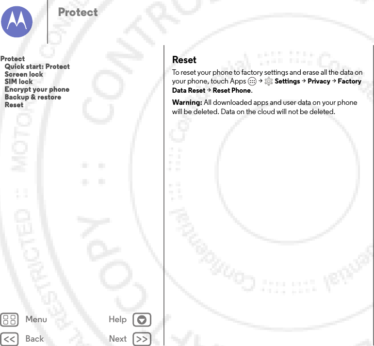 Back NextMenu HelpProtectResetTo reset your phone to factory settings and erase all the data on your phone, touch Apps  &gt;Settings &gt;Privacy &gt;Factory Data Reset &gt;Reset Phone.Warning: All downloaded apps and user data on your phone will be deleted. Data on the cloud will not be deleted.Protect   Quick start: Protect   Screen lock   SIM lock   Encrypt your phone   Backup &amp; restore   Reset