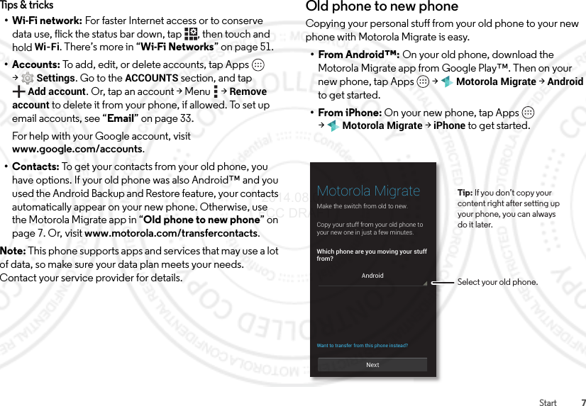 7StartTips &amp; tricks•Wi-Fi network: For faster Internet access or to conserve data use, flick the status bar down, tap , then touch and holdWi-Fi. There’s more in “Wi-Fi Networks” on page 51.• Accounts: To add, edit, or delete accounts, tap Apps  &gt;Settings. Go to the ACCOUNTS section, and tap Add account. Or, tap an account &gt; Menu  &gt; Remove account to delete it from your phone, if allowed. To set up email accounts, see “Email” on page 33.For help with your Google account, visit www.google.com/accounts.•Contacts: To get your contacts from your old phone, you have options. If your old phone was also Android™ and you used the Android Backup and Restore feature, your contacts automatically appear on your new phone. Otherwise, use the Motorola Migrate app in “Old phone to new phone” on page 7. Or, visit www.motorola.com/transfercontacts.Note: This phone supports apps and services that may use a lot of data, so make sure your data plan meets your needs. Contact your service provider for details.Old phone to new phoneCopying your personal stuff from your old phone to your new phone with Motorola Migrate is easy.•From Android™: On your old phone, download the Motorola Migrate app from Google Play™. Then on your new phone, tap Apps  &gt;Motorola Migrate &gt;Android to get started.•From iPhone: On your new phone, tap Apps  &gt;Motorola Migrate &gt;iPhone to get started.NextMotorola MigrateMake the switch from old to new.Which phone are you moving your stufffrom?Copy your stuff from your old phone toyour new one in just a few minutes.Want to transfer from this phone instead?AndroidTip: If you don’t copy yourcontent right after setting up your phone, you can alwaysdo it later.Select your old phone. 2014.08.07 FCC DRAFT