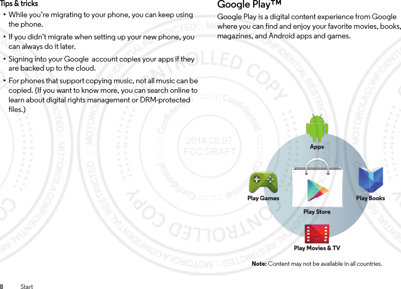 8StartTips &amp; tricks•While you’re migrating to your phone, you can keep using the phone.•If you didn’t migrate when setting up your new phone, you can always do it later.•Signing into your Google  account copies your apps if they are backed up to the cloud.•For phones that support copying music, not all music can be copied. (If you want to know more, you can search online to learn about digital rights management or DRM-protected files.)Google Play™Google Play is a digital content experience from Google where you can find and enjoy your favorite movies, books, magazines, and Android apps and games.Note: Content may not be available in all countries.AppsPlay StorePlay GamesPl GPlay Movies &amp; TVMi&amp;Play Books 2014.08.07 FCC DRAFT