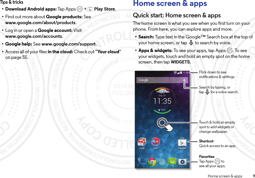9Home screen &amp; appsTips &amp; tricks• Download Android apps: Tap Apps  &gt;Play Store.•Find out more about Google products: See www.google.com/about/products.•Log in or open a Google account: Visit www.google.com/accounts.• Google help: See www.google.com/support.•Access all of your files in the cloud: Check out “Yo u r  clo u d” on page 55.Home screen &amp; appsQuick start: Home screen &amp; appsThe home screen is what you see when you first turn on your phone. From here, you can explore apps and more.•Search: Type text in the Google™ Search box at the top of your home screen, or tap to search by voice.• Apps &amp; widgets: To see your apps, tap Apps . To see your widgets, touch and hold an empty spot on the home screen, then tapWIDGETS.11:35Play Store744°11:35Sep 26100%PlPlPlPlPlPlPlPlPlPPlPlPlPlPlPlPlPlayayayayayayaayayayayayayayayayayyyyyyaySSSSSSSSSSSSSSSSStotottottototototototototototoooooorereererererererererererererrrrrrePlay StoreGoogle ToolsFlick down to seenotications &amp; settings.ShortcutQuick access to an app.Search by typing, ortap         for a voice search.FavoritesTap Apps          tosee all your apps.Touch &amp; hold an emptyspot to add widgets orchange wallpaper. 2014.08.07 FCC DRAFT