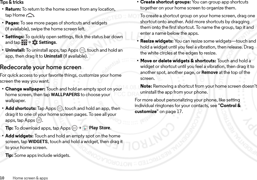 10 Home screen &amp; appsTips &amp; tricks•Return: To return to the home screen from any location, tap Home .•Pages: To see more pages of shortcuts and widgets (if available), swipe the home screen left.• Settings: To quickly open settings, flick the status bar down and tap  &gt;Settings.• Uninstall: To uninstall apps, tap Apps , touch and hold an app, then drag it to Uninstall (if available).Redecorate your home screenFor quick access to your favorite things, customize your home screen the way you want.• Change wallpaper: Touch and hold an empty spot on your home screen, then tap WALLPAPERS to choose your wallpaper.• Add shortcuts: Tap Apps , touch and hold an app, then drag it to one of your home screen pages. To see all your apps, tap Apps .Tip:  To download apps, tap Apps  &gt;Play Store.• Add widgets: Touch and hold an empty spot on the home screen, tapWIDGETS, touch and hold a widget, then drag it to your home screen.Tip:  Some apps include widgets.•Create shortcut groups: You can group app shortcuts together on your home screen to organize them.To create a shortcut group on your home screen, drag one shortcut onto another. Add more shortcuts by dragging them onto the first shortcut. To name the group, tap it and enter a name below the apps.• Resize widgets: You can resize some widgets—touch and hold a widget until you feel a vibration, then release. Drag the white circles at the edges to resize.• Move or delete widgets &amp; shortcuts: To uc h a nd  ho ld  a widget or shortcut until you feel a vibration, then drag it to another spot, another page, or Remove at the top of the screen.Note: Removing a shortcut from your home screen doesn’t uninstall the app from your phone.For more about personalizing your phone, like setting individual ringtones for your contacts, see “Control &amp; customize” on page 17. 2014.08.07 FCC DRAFT